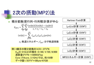 2次の摂動(MP2)法


積分変換(密行列-行列積)計算が中心
𝑜𝑐𝑐 𝑣𝑖𝑟

𝐸 𝑀𝑃2 =
𝑖𝑗

𝑎𝑏

𝑎𝑖|𝑏𝑗 2 𝑎𝑖|𝑏𝑗 − 𝑎𝑗|𝑏𝑖
𝜀 𝑖 + 𝜀𝑗 − 𝜀 𝑎 − 𝜀 𝑏
𝐴𝑂

𝑎𝑖|𝑏𝑗 =

𝐶 𝜇𝑎 𝐶 𝜈𝑖 𝐶 𝜆𝑏 𝐶 𝜎𝑗 (𝜇𝜈|𝜆𝜎)
𝜇𝜈𝜆𝜎

𝜀 𝑖 : 軌道エネルギー, 𝐶 𝜇𝑎 : 分子軌道係数
例) 4番目の積分変換のコスト：O2V2N
C60(6-31G(d))の場合：O:180, V:720, N:900
演算量O2V2N =15000GFlop
Core i7(4core, 3.1GHz)では、約150秒
データ量1/2O2V2×8Byte=67GB

Hartree-Fock計算
(|)計算 (O(N4))

(i|)計算 (O(N5))
(i|j)計算 (O(N5))
(ai|j)計算 (O(N5))
(ai|bj)計算 (O(N5))

MP2エネルギー計算 (O(N4))
12

 