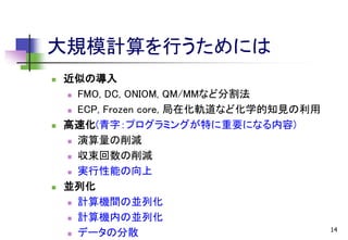 大規模計算を行うためには






近似の導入
 FMO, DC, ONIOM, QM/MMなど分割法
 ECP, Frozen core, 局在化軌道など化学的知見の利用
高速化(青字：プログラミングが特に重要になる内容)
 演算量の削減
 収束回数の削減
 実行性能の向上
並列化
 計算機間の並列化
 計算機内の並列化
 データの分散

14

 