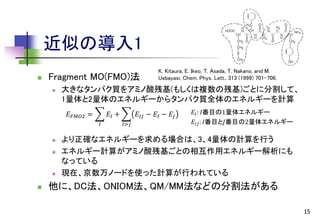 近似の導入1


Fragment MO(FMO)法


大きなタンパク質をアミノ酸残基(もしくは複数の残基)ごとに分割して、
1量体と2量体のエネルギーからタンパク質全体のエネルギーを計算
𝐸 𝐹𝑀𝑂2 =

𝐸𝐼 +
𝐼








K. Kitaura, E. Ikeo, T. Asada, T. Nakano, and M.
Uebayasi, Chem. Phys. Lett., 313 (1999) 701-706.

𝐸 𝐼𝐽 − 𝐸 𝐼 − 𝐸 𝐽
𝐼>𝐽

𝐸 𝐼 : 𝐼番目の1量体エネルギー
𝐸 𝐼𝐽 : 𝐼番目と𝐽番目の2量体エネルギー

より正確なエネルギーを求める場合は、3、4量体の計算を行う
エネルギー計算がアミノ酸残基ごとの相互作用エネルギー解析にも
なっている
現在、京数万ノードを使った計算が行われている

他に、DC法、ONIOM法、QM/MM法などの分割法がある
15

 