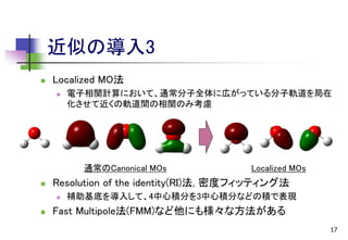近似の導入3


Localized MO法


電子相関計算において、通常分子全体に広がっている分子軌道を局在
化させて近くの軌道間の相関のみ考慮

通常のCanonical MOs


Resolution of the identity(RI)法, 密度フィッティング法




Localized MOs

補助基底を導入して、4中心積分を3中心積分などの積で表現

Fast Multipole法(FMM)など他にも様々な方法がある
17

 