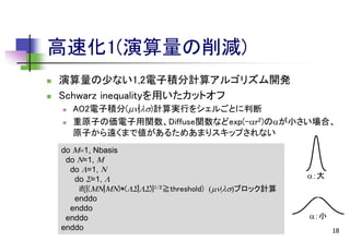 高速化1(演算量の削減)



演算量の少ない1,2電子積分計算アルゴリズム開発
Schwarz inequalityを用いたカットオフ



AO2電子積分(|)計算実行をシェルごとに判断
重原子の価電子用関数、Diffuse関数などexp(-ar2)のaが小さい場合、
原子から遠くまで値があるためあまりスキップされない

do M1, Nbasis
do N=1, M
do L=1, N
do S=1, L
if({(MN|MN)*(LS|LS)}1/2≧threshold) |ブロック計算
enddo
enddo
enddo
enddo

a：大

a：小
18

 