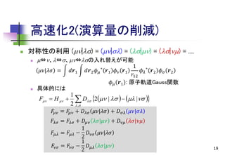 高速化2(演算量の削減)


対称性の利用 (|) = (|) = (|) = (|) = ....


⇔、⇔、⇔の入れ替えが可能
𝜇𝜈|𝜆𝜎 =



具体的には

F  H  

𝑑𝒓1

𝑑𝒓2 𝜙 𝜇

∗

1
𝒓1 𝜙 𝜈 𝒓1
𝜙 𝜆 ∗ 𝒓2 𝜙 𝜎 𝒓2
𝑟12
𝜙 𝜇 𝒓1 : 原子軌道Gauss関数

1
 D 2 |     | 
2  ,

𝐹𝜇𝜈 = 𝐹𝜇𝜈 + 𝐷 𝜆𝜎 𝜇𝜈|𝜆𝜎 + 𝐷 𝜎𝜆 𝜇𝜈|𝜎𝜆
𝐹 𝜆𝜎 = 𝐹 𝜆𝜎 + 𝐷 𝜇𝜈 𝜆𝜎|𝜇𝜈 + 𝐷 𝜈𝜇 𝜆𝜎|𝜈𝜇
1
𝐹 𝜇𝜆 = 𝐹 𝜇𝜆 − 𝐷 𝜈𝜎 𝜇𝜈|𝜆𝜎
2
1
𝐹𝜈𝜎 = 𝐹𝜈𝜎 − 𝐷 𝜇𝜆 𝜆𝜎|𝜇𝜈
2

19

 