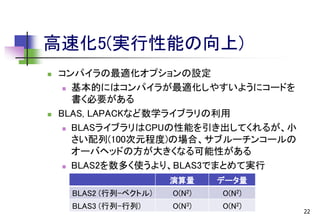 高速化5(実行性能の向上)




コンパイラの最適化オプションの設定
 基本的にはコンパイラが最適化しやすいようにコードを
書く必要がある
BLAS, LAPACKなど数学ライブラリの利用
 BLASライブラリはCPUの性能を引き出してくれるが、小
さい配列(100次元程度)の場合、サブルーチンコールの
オーバヘッドの方が大きくなる可能性がある
 BLAS2を数多く使うより、BLAS3でまとめて実行
演算量

データ量

BLAS2 (行列-ベクトル)

O(N2)

O(N2)

BLAS3 (行列-行列)

O(N3)

O(N2)

22

 