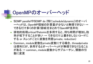 OpenMPのオーバーヘッド






!$OMP parallelや!$OMP do (特にschedule(dynamic))のオーバ
ーヘッドは、OpenMP領域の計算量が少ないと無視できない →
できるだけ多くの計算(領域)をまとめてOpenMP並列化
排他的処理criticalやatomicを多用すると、待ち時間が増加し効
率が低下することが多い → できるだけ上書きをしないコードに
する or スレッドごとに変数を用意(private, reduction)
Common、module変数をprivate変数にする場合、threadprivate
は便利だが、多用するとオーバーヘッドが無視できなくなること
がある → common、module変数からサブルーチン、関数の引
数に変更
29

 