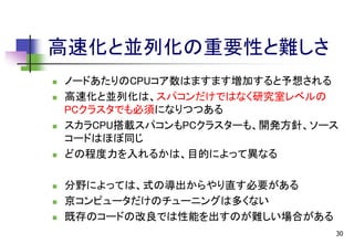 高速化と並列化の重要性と難しさ












ノードあたりのCPUコア数はますます増加すると予想される
高速化と並列化は、スパコンだけではなく研究室レベルの
PCクラスタでも必須になりつつある
スカラCPU搭載スパコンもPCクラスターも、開発方針、ソース
コードはほぼ同じ
どの程度力を入れるかは、目的によって異なる
分野によっては、式の導出からやり直す必要がある
京コンピュータだけのチューニングは多くない
既存のコードの改良では性能を出すのが難しい場合がある
30

 