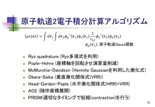 原子軌道2電子積分計算アルゴリズム
𝜇𝜈|𝜆𝜎 =











𝑑𝒓1

𝑑𝒓2 𝜙 𝜇

∗

𝒓1 𝜙 𝜈

1
𝒓1
𝜙 𝜆 ∗ 𝒓2 𝜙 𝜎 𝒓2
𝑟12
𝜙 𝜇 𝒓1 : 原子軌道Gauss関数

Rys quadrature (Rys多項式を利用)
Pople-Hehre (座標軸を回転させ演算量削減)
McMurchie-Davidson (Hermite Gaussianを利用した漸化式)
Obara-Saika (垂直漸化関係式(VRR))
Head-Gordon-Pople (水平漸化関係式(HRR)+VRR)
ACE (随伴座標展開)
PRISM(適切なタイミングで短縮(contraction)を行う)
31

 