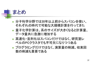 まとめ








分子科学分野では30年以上前からスパコンを使い、
それぞれの時代で可能な大規模計算を行ってきた
量子化学計算は、系のサイズが大きくなると計算量、
データ量共に急激に増加する
高速化・並列化はスパコンだけではなく、研究室レ
ベルのPCクラスタでも不可欠になりつつある
プログラミングだけではなく、演算量の削減、収束回
数の削減も重要である
37

 
