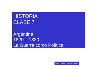 HISTORIA CLASE 7 Argentina 1820 – 1830 La Guerra como Política Prof. Claudio Alvarez Terán 