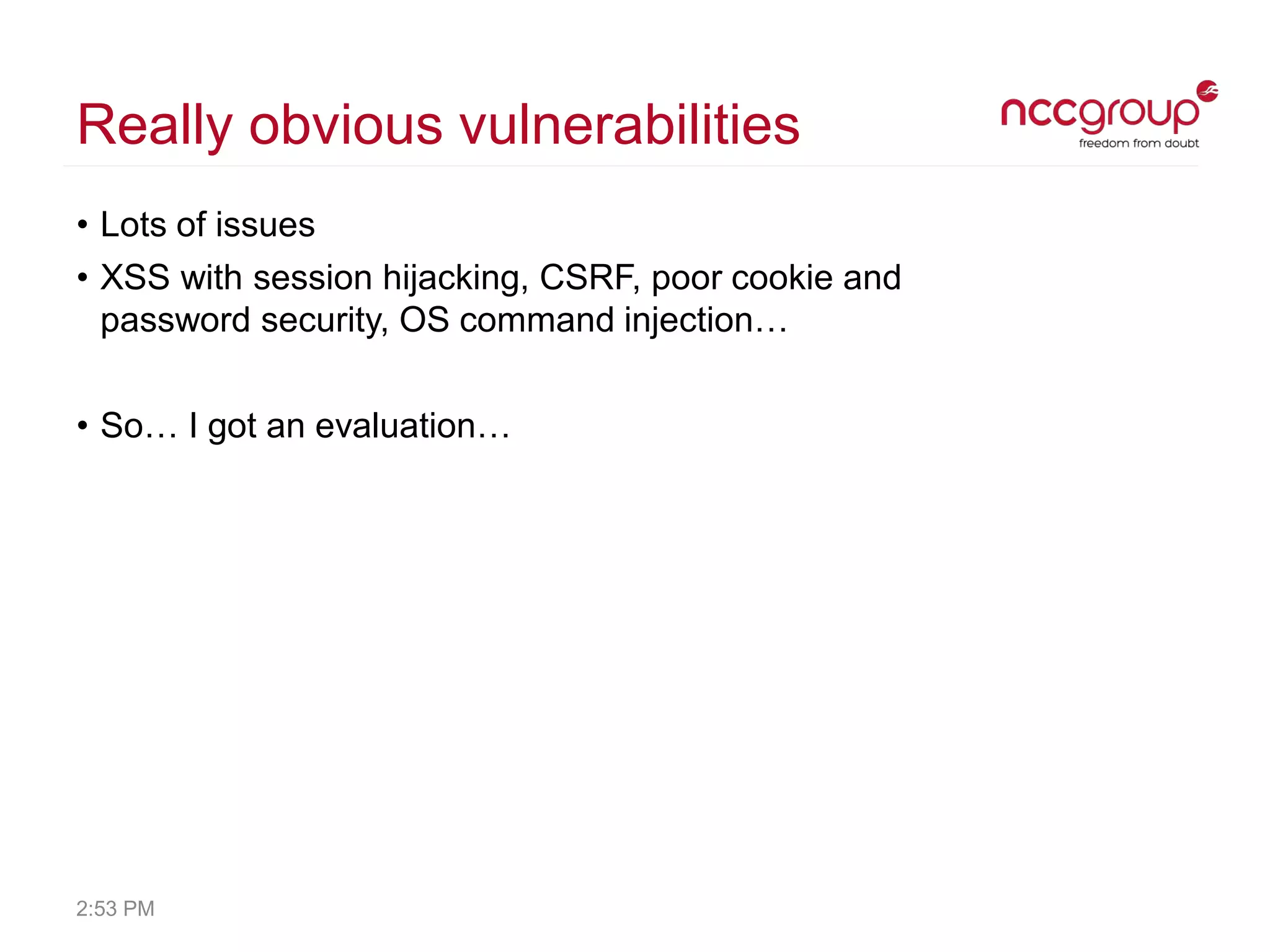 Really obvious vulnerabilities
• Lots of issues
• XSS with session hijacking, CSRF, poor cookie and
password security, OS command injection…
• So… I got an evaluation…
2:53 PM
 