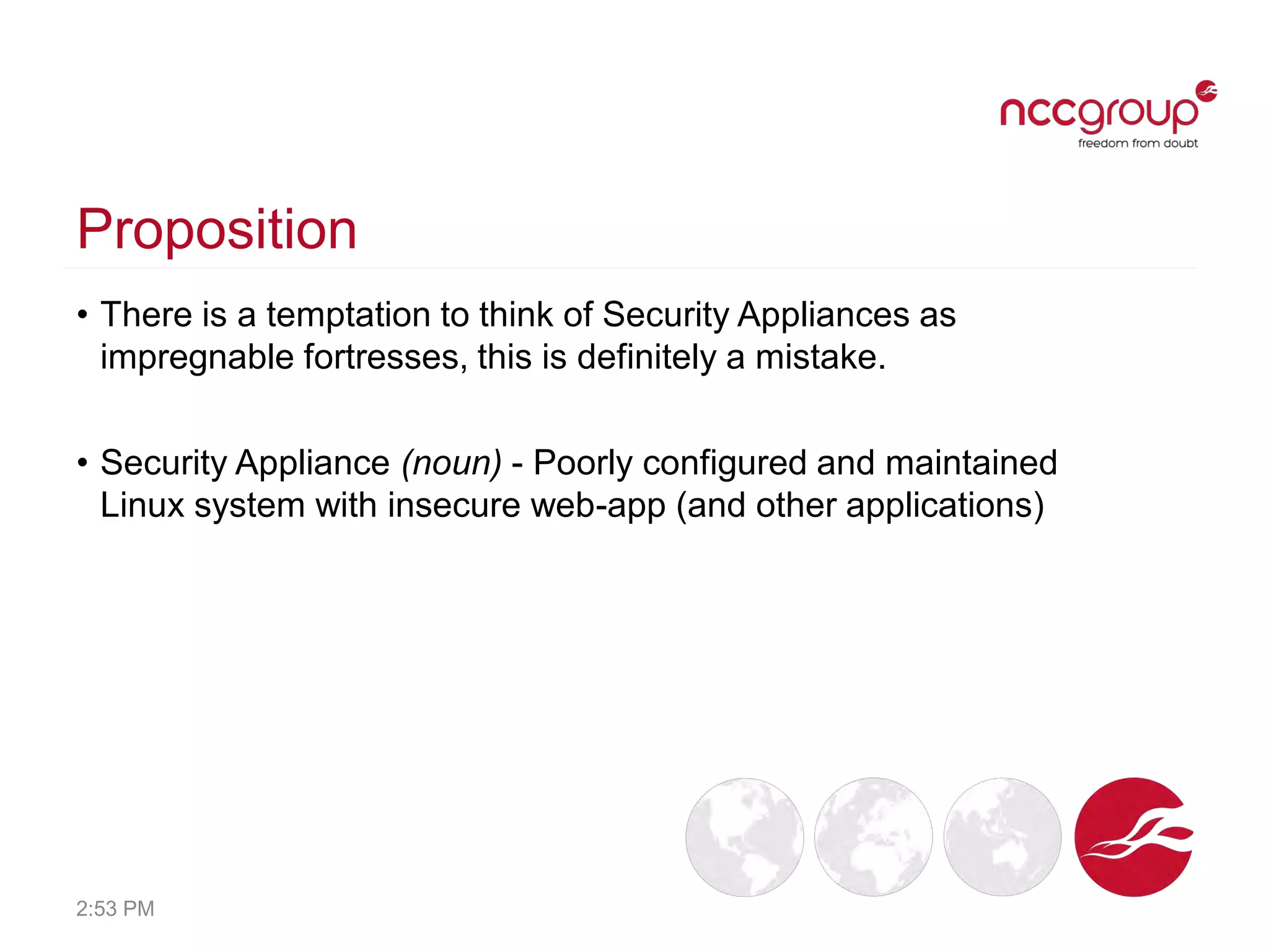 Proposition
• There is a temptation to think of Security Appliances as
impregnable fortresses, this is definitely a mistake.
• Security Appliance (noun) - Poorly configured and maintained
Linux system with insecure web-app (and other applications)
2:53 PM
 