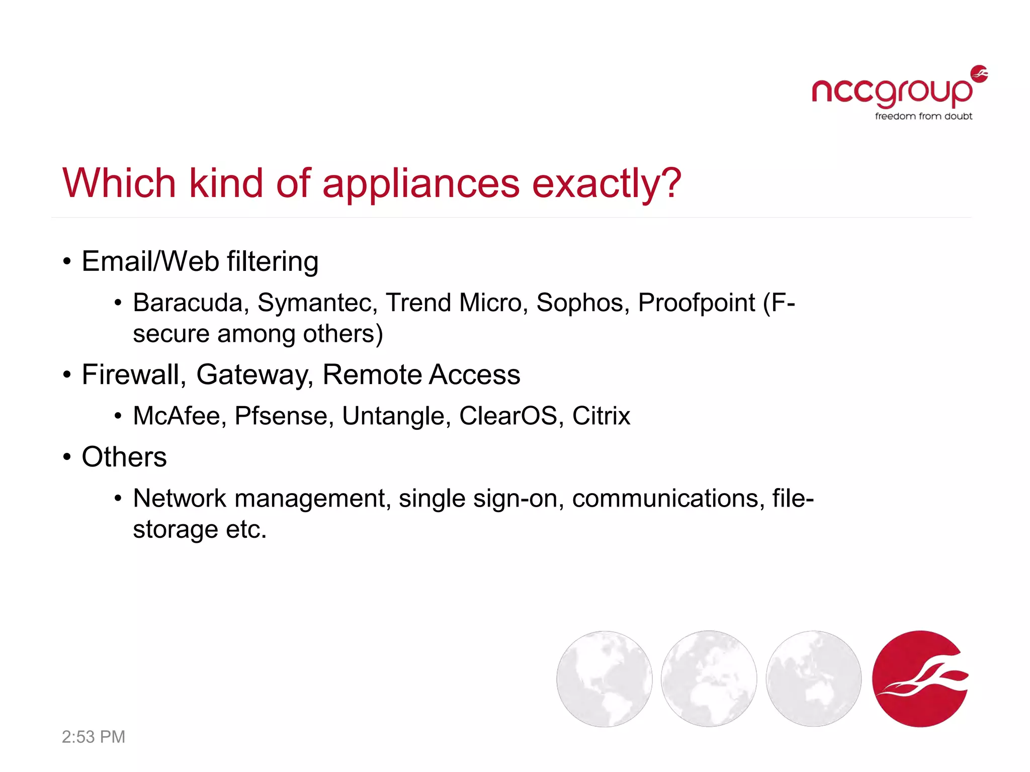 Which kind of appliances exactly?
• Email/Web filtering
• Baracuda, Symantec, Trend Micro, Sophos, Proofpoint (F-
secure among others)
• Firewall, Gateway, Remote Access
• McAfee, Pfsense, Untangle, ClearOS, Citrix
• Others
• Network management, single sign-on, communications, file-
storage etc.
2:53 PM
 