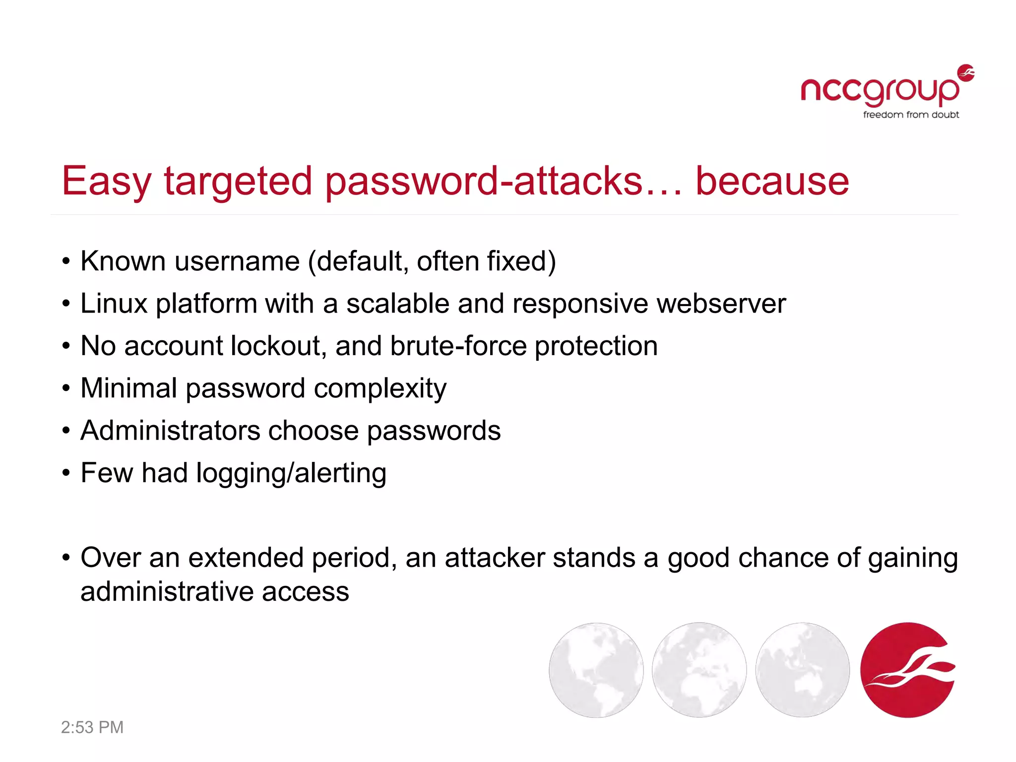 Easy targeted password-attacks… because
• Known username (default, often fixed)
• Linux platform with a scalable and responsive webserver
• No account lockout, and brute-force protection
• Minimal password complexity
• Administrators choose passwords
• Few had logging/alerting
• Over an extended period, an attacker stands a good chance of gaining
administrative access
2:53 PM
 