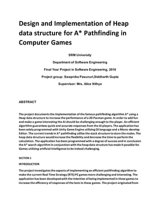 Design and Implementation of Heap
data structure for A* Pathfinding in
Computer Games
SRM University
Department of Software Engineering
Final Year Project in Software Engineering, 2016
Project group: Swapnika Pasunuri,Siddharth Gupta
Supervisor: Mrs. Alice Nithya
ABSTRACT
The project documents the implementation of the famous pathfinding algorithm A* using a
Heap data structure to increase the performance of a 2D Pacman game. In order to add fun
and make a game interesting the AI should be challenging enough to the player. An efficient
algorithm guarantees quick and accurate responses from the AI players. The application has
been solely programmed with Unity Game Engine utilizing C# language and a Mono-develop
Editor. The current trends in A* pathfinding utilize the stack structure tostore the nodes. The
heap data structure would increase the flexibility and decrease the time to perform the
calculation. The application has been programmed with a degree of success and in conclusion
the A* search algorithm in conjunction with the heap data structure has made it possible for
Games utilizing artificial intelligence to be indeed challenging.
SECTION 1
INTRODUCTION
The project investigates the aspects of implementing an efficient pathfinding algorithm to
make the current Real Time Strategy (RTS) PC games more challenging and interesting. The
application has been developed with the intention of being implemented in these games to
increase the efficiency of responses of the bots in these games. The project originated from
 