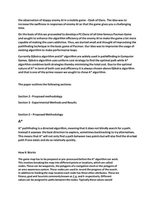 the observation of sloppy enemy AI in a mobile game - Clash of Clans. The idea was to
increase the swiftness in responses of enemy AI so that the game gives you a challenging
time.
On the basis of this we proceeded to develop a PC Clone of all time famous Pacman Game
and sought to enhance the algorithm efficiency of the enemy AI to make the game a lot more
capable of making the users addictive. Thus, we started small and thought of improvising the
pathfinding technique in the basic game of Pacman. Our idea was to improvise the usage of
existing algorithm to make performance leaps.
Currently Djikstra algorithm and A* algorithm are widely used in pathdfinding in Computer
Games. Djikstra algorithm uses uniform cost strategy to find the optimal path while A*
algorithm combines both strategies thereby minimizing the total cost. Due to the optimal
nature of A* in term of both cost and efficiency it is always chosen above Djikstra algorithm
and that is one of the prime reason we sought to chose A* algorithm.
The paper outlines the following sections:
Section 2 - Proposed methodology
Section 3 - Experimental Methods and Results
Section 2 – Proposed Methodology
A*
A* pathfinding is a directed algorithm, meaning that it does not blindly search for a path.
Instead it assesses the best direction to explore, sometimes backtracking to try alternatives.
This means that A* will not only find a path between two points but will also find the shortest
path if one exists and do so relatively quickly.
How It Works
The game map has to be prepared or pre-processedbefore the A* algorithmcan work.
This involvesbreakingthe map into differentpointsor locations,which are called
nodes.These can be waypoints, the polygons ofa navigation meshor the polygonsof
an area awarenesssystem.These nodesare usedto record the progress of the search.
In additionto holdingthe map locationeach node has three other attributes. These are
fitness,goal and heuristiccommonlyknown as f,g, and h respectively.Different
valuescan be assignedto paths betweenthe nodes.Typicallythese values would
 