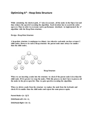 Optimizing A* - Heap Data Structure
While calculating the shortest path, A* takes in account , all the nodes in the Open List and
thus reduces the speedof executing the algorithm. Each iteration has to search the entire
open set. Thus in order to overcome such a performance drawback we implemented the A*
algorithm with the Heap Data structure.
Design- Heap Data Structure
A heap data structure is analogous to a binary tree wherein each node can have at most 2
child nodes. However in such a Heap structure the parent node must always be smaller
than the child nodes.
Heap Structure
When we are inserting a node into the structure we check if the parent node is less than the
child node. If it is greater we swap the nodes. With this process we don’t have to process all
the nodes in the given open list. Thus we gain speedin executing the algorithm.
When we delete a node from the structure we replace the node from the leaf node and
check if it is smaller than the child nodes and repeat the same process again.
Parent Node = (n - 1)/ 2
Child Node Left = 2n + 1;
Child Node Right = 2n + 2;
 