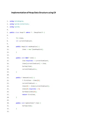Implementationof Heap Data Structure using C#
1. using UnityEngine;
2. using System.Collections;
3. using System;
4.
5. public class Heap<T> where T : IHeapItem<T> {
6.
7. T[] items;
8. int currentItemCount;
9.
10. public Heap(int maxHeapSize) {
11. items = new T[maxHeapSize];
12. }
13.
14. public void Add(T item) {
15. item.HeapIndex = currentItemCount;
16. items[currentItemCount] = item;
17. SortUp(item);
18. currentItemCount++;
19. }
20.
21. public T RemoveFirst() {
22. T firstItem = items[0];
23. currentItemCount--;
24. items[0] = items[currentItemCount];
25. items[0].HeapIndex = 0;
26. SortDown(items[0]);
27. return firstItem;
28. }
29.
30. public void UpdateItem(T item) {
31. SortUp(item);
32. }
33.
 