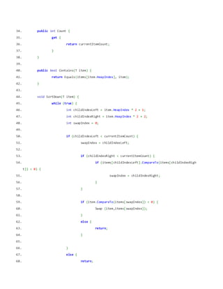 34. public int Count {
35. get {
36. return currentItemCount;
37. }
38. }
39.
40. public bool Contains(T item) {
41. return Equals(items[item.HeapIndex], item);
42. }
43.
44. void SortDown(T item) {
45. while (true) {
46. int childIndexLeft = item.HeapIndex * 2 + 1;
47. int childIndexRight = item.HeapIndex * 2 + 2;
48. int swapIndex = 0;
49.
50. if (childIndexLeft < currentItemCount) {
51. swapIndex = childIndexLeft;
52.
53. if (childIndexRight < currentItemCount) {
54. if (items[childIndexLeft].CompareTo(items[childIndexRigh
t]) < 0) {
55. swapIndex = childIndexRight;
56. }
57. }
58.
59. if (item.CompareTo(items[swapIndex]) < 0) {
60. Swap (item,items[swapIndex]);
61. }
62. else {
63. return;
64. }
65.
66. }
67. else {
68. return;
 