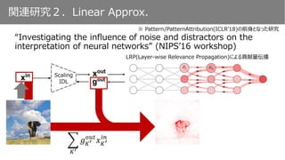 関連研究２．Linear Approx.
“Investigating the influence of noise and distractors on the
interpretation of neural networks” (NIPS’16 workshop)
※ Pattern/PatternAttribution(ICLR’18)の前身となった研究
Scaling
IDL
LRP(Layer-wise Relevance Propagation)による貢献量伝播
𝐾′
𝑔 𝐾′
𝑜𝑢𝑡
𝑥 𝐾′
𝑖𝑛
 