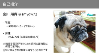 自己紹介
宮川 翔貴 @smygw72
- 所属
- 某電機メーカー (’19/4~)
- 興味
- HCI, XAI (eXplainable AI)
※機械学習初学者のため本資料の正確性は
保証できません
※特に言及がなければ元論文からの引用です
 