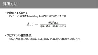 評価方法
• Pointing Game
アノテーションされたBounding box内にhitする割合を評価
• スピアマンの相関係数
同じ入力画像に対して生成したSaliency mapどうしを比較する際に有用
 