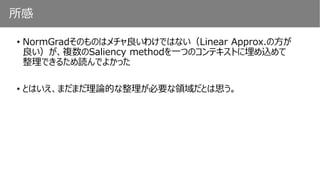 所感
• NormGradそのものはメチャ良いわけではない（Linear Approx.の方が
良い）が、複数のSaliency methodを一つのコンテキストに埋め込めて
整理できるため読んでよかった
• とはいえ、まだまだ理論的な整理が必要な領域だとは思う。
 