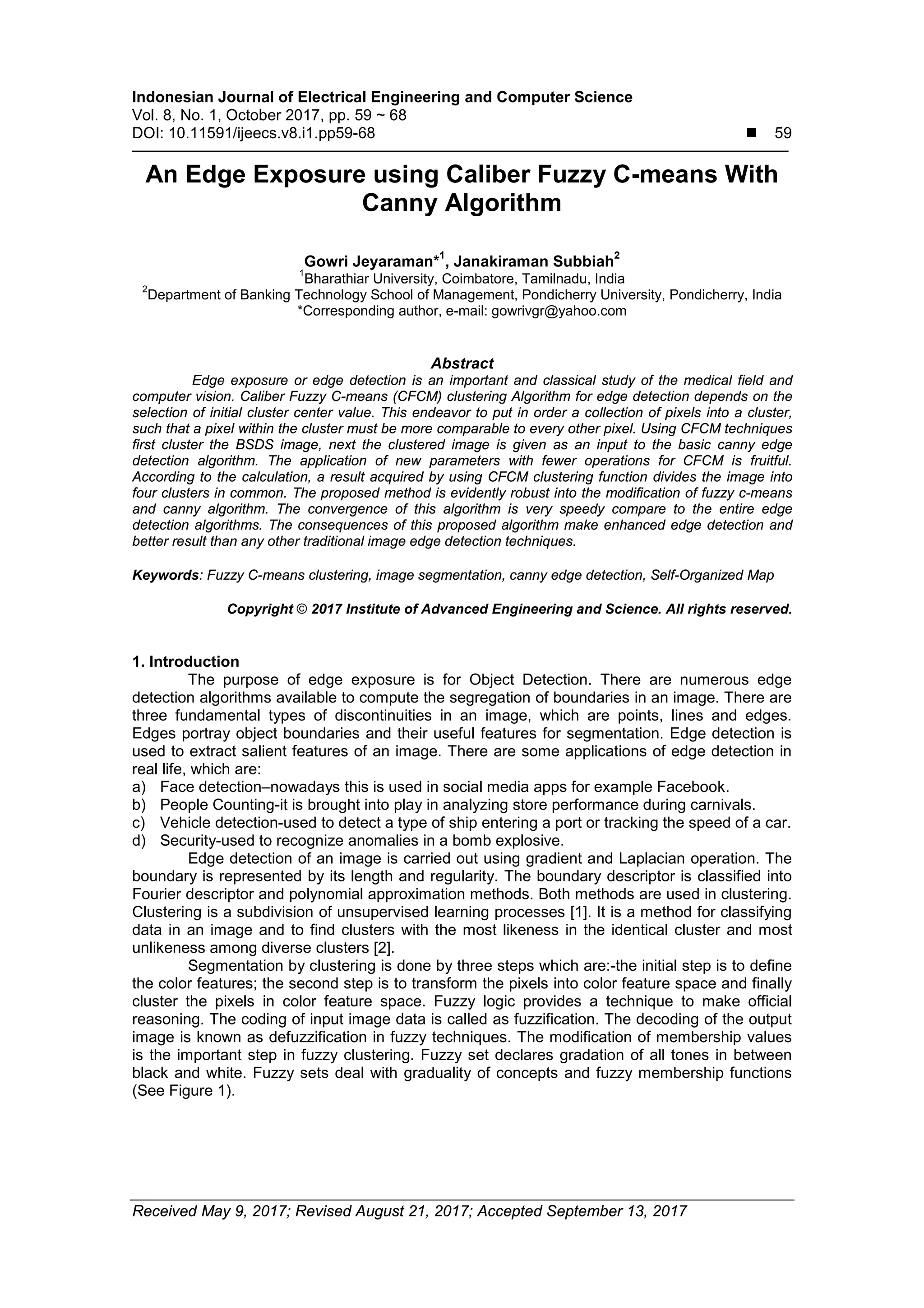 Indonesian Journal of Electrical Engineering and Computer Science
Vol. 8, No. 1, October 2017, pp. 59 ~ 68
DOI: 10.11591/ijeecs.v8.i1.pp59-68  59
Received May 9, 2017; Revised August 21, 2017; Accepted September 13, 2017
An Edge Exposure using Caliber Fuzzy C-means With
Canny Algorithm
Gowri Jeyaraman*
1
, Janakiraman Subbiah
2
1
Bharathiar University, Coimbatore, Tamilnadu, India
2
Department of Banking Technology School of Management, Pondicherry University, Pondicherry, India
*Corresponding author, e-mail: gowrivgr@yahoo.com
Abstract
Edge exposure or edge detection is an important and classical study of the medical field and
computer vision. Caliber Fuzzy C-means (CFCM) clustering Algorithm for edge detection depends on the
selection of initial cluster center value. This endeavor to put in order a collection of pixels into a cluster,
such that a pixel within the cluster must be more comparable to every other pixel. Using CFCM techniques
first cluster the BSDS image, next the clustered image is given as an input to the basic canny edge
detection algorithm. The application of new parameters with fewer operations for CFCM is fruitful.
According to the calculation, a result acquired by using CFCM clustering function divides the image into
four clusters in common. The proposed method is evidently robust into the modification of fuzzy c-means
and canny algorithm. The convergence of this algorithm is very speedy compare to the entire edge
detection algorithms. The consequences of this proposed algorithm make enhanced edge detection and
better result than any other traditional image edge detection techniques.
Keywords: Fuzzy C-means clustering, image segmentation, canny edge detection, Self-Organized Map
Copyright © 2017 Institute of Advanced Engineering and Science. All rights reserved.
1. Introduction
The purpose of edge exposure is for Object Detection. There are numerous edge
detection algorithms available to compute the segregation of boundaries in an image. There are
three fundamental types of discontinuities in an image, which are points, lines and edges.
Edges portray object boundaries and their useful features for segmentation. Edge detection is
used to extract salient features of an image. There are some applications of edge detection in
real life, which are:
a) Face detection–nowadays this is used in social media apps for example Facebook.
b) People Counting-it is brought into play in analyzing store performance during carnivals.
c) Vehicle detection-used to detect a type of ship entering a port or tracking the speed of a car.
d) Security-used to recognize anomalies in a bomb explosive.
Edge detection of an image is carried out using gradient and Laplacian operation. The
boundary is represented by its length and regularity. The boundary descriptor is classified into
Fourier descriptor and polynomial approximation methods. Both methods are used in clustering.
Clustering is a subdivision of unsupervised learning processes [1]. It is a method for classifying
data in an image and to find clusters with the most likeness in the identical cluster and most
unlikeness among diverse clusters [2].
Segmentation by clustering is done by three steps which are:-the initial step is to define
the color features; the second step is to transform the pixels into color feature space and finally
cluster the pixels in color feature space. Fuzzy logic provides a technique to make official
reasoning. The coding of input image data is called as fuzzification. The decoding of the output
image is known as defuzzification in fuzzy techniques. The modification of membership values
is the important step in fuzzy clustering. Fuzzy set declares gradation of all tones in between
black and white. Fuzzy sets deal with graduality of concepts and fuzzy membership functions
(See Figure 1).
 