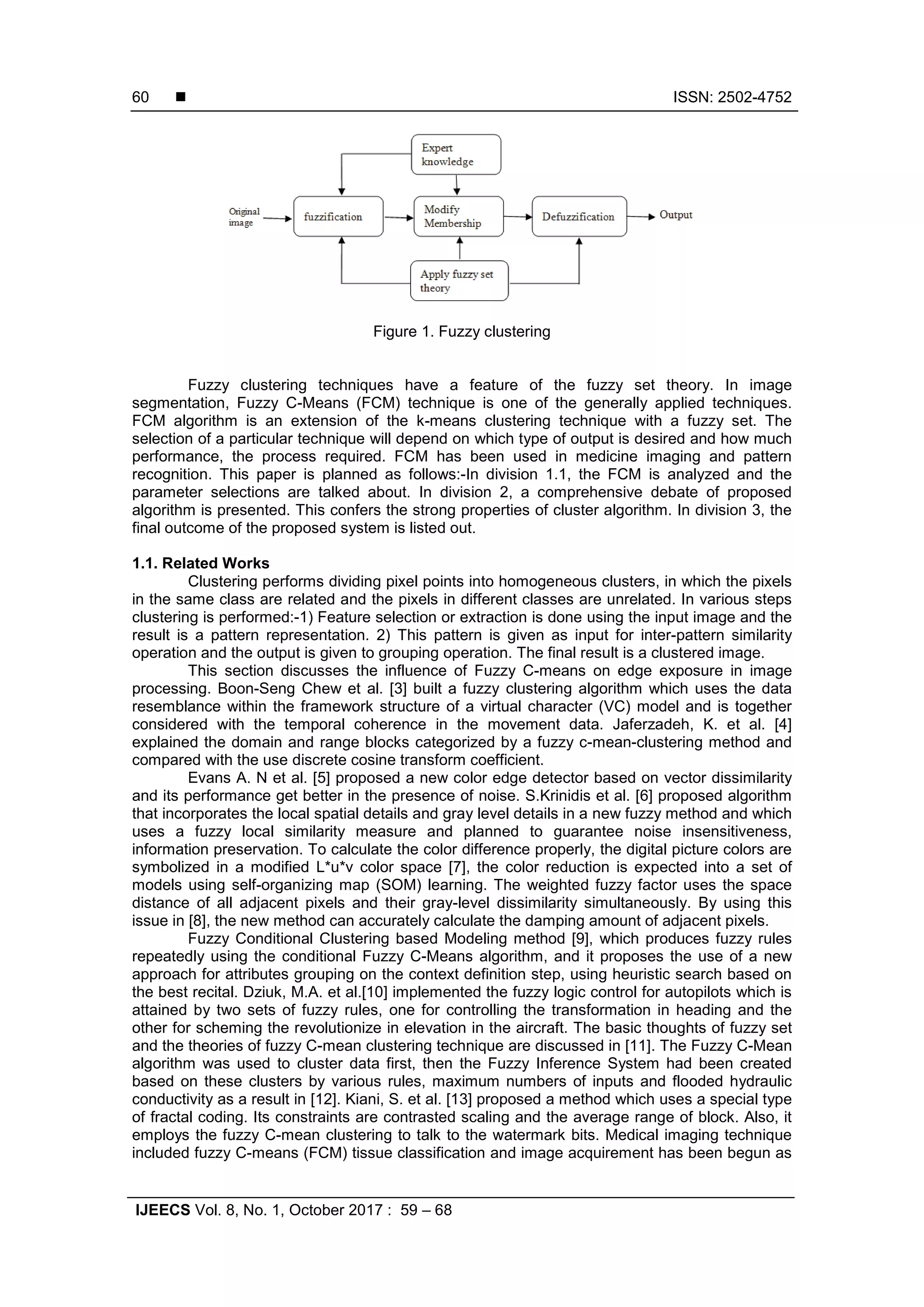  ISSN: 2502-4752
IJEECS Vol. 8, No. 1, October 2017 : 59 – 68
60
Figure 1. Fuzzy clustering
Fuzzy clustering techniques have a feature of the fuzzy set theory. In image
segmentation, Fuzzy C-Means (FCM) technique is one of the generally applied techniques.
FCM algorithm is an extension of the k-means clustering technique with a fuzzy set. The
selection of a particular technique will depend on which type of output is desired and how much
performance, the process required. FCM has been used in medicine imaging and pattern
recognition. This paper is planned as follows:-In division 1.1, the FCM is analyzed and the
parameter selections are talked about. In division 2, a comprehensive debate of proposed
algorithm is presented. This confers the strong properties of cluster algorithm. In division 3, the
final outcome of the proposed system is listed out.
1.1. Related Works
Clustering performs dividing pixel points into homogeneous clusters, in which the pixels
in the same class are related and the pixels in different classes are unrelated. In various steps
clustering is performed:-1) Feature selection or extraction is done using the input image and the
result is a pattern representation. 2) This pattern is given as input for inter-pattern similarity
operation and the output is given to grouping operation. The final result is a clustered image.
This section discusses the influence of Fuzzy C-means on edge exposure in image
processing. Boon-Seng Chew et al. [3] built a fuzzy clustering algorithm which uses the data
resemblance within the framework structure of a virtual character (VC) model and is together
considered with the temporal coherence in the movement data. Jaferzadeh, K. et al. [4]
explained the domain and range blocks categorized by a fuzzy c-mean-clustering method and
compared with the use discrete cosine transform coefficient.
Evans A. N et al. [5] proposed a new color edge detector based on vector dissimilarity
and its performance get better in the presence of noise. S.Krinidis et al. [6] proposed algorithm
that incorporates the local spatial details and gray level details in a new fuzzy method and which
uses a fuzzy local similarity measure and planned to guarantee noise insensitiveness,
information preservation. To calculate the color difference properly, the digital picture colors are
symbolized in a modified L*u*v color space [7], the color reduction is expected into a set of
models using self-organizing map (SOM) learning. The weighted fuzzy factor uses the space
distance of all adjacent pixels and their gray-level dissimilarity simultaneously. By using this
issue in [8], the new method can accurately calculate the damping amount of adjacent pixels.
Fuzzy Conditional Clustering based Modeling method [9], which produces fuzzy rules
repeatedly using the conditional Fuzzy C-Means algorithm, and it proposes the use of a new
approach for attributes grouping on the context definition step, using heuristic search based on
the best recital. Dziuk, M.A. et al.[10] implemented the fuzzy logic control for autopilots which is
attained by two sets of fuzzy rules, one for controlling the transformation in heading and the
other for scheming the revolutionize in elevation in the aircraft. The basic thoughts of fuzzy set
and the theories of fuzzy C-mean clustering technique are discussed in [11]. The Fuzzy C-Mean
algorithm was used to cluster data first, then the Fuzzy Inference System had been created
based on these clusters by various rules, maximum numbers of inputs and flooded hydraulic
conductivity as a result in [12]. Kiani, S. et al. [13] proposed a method which uses a special type
of fractal coding. Its constraints are contrasted scaling and the average range of block. Also, it
employs the fuzzy C-mean clustering to talk to the watermark bits. Medical imaging technique
included fuzzy C-means (FCM) tissue classification and image acquirement has been begun as
 
