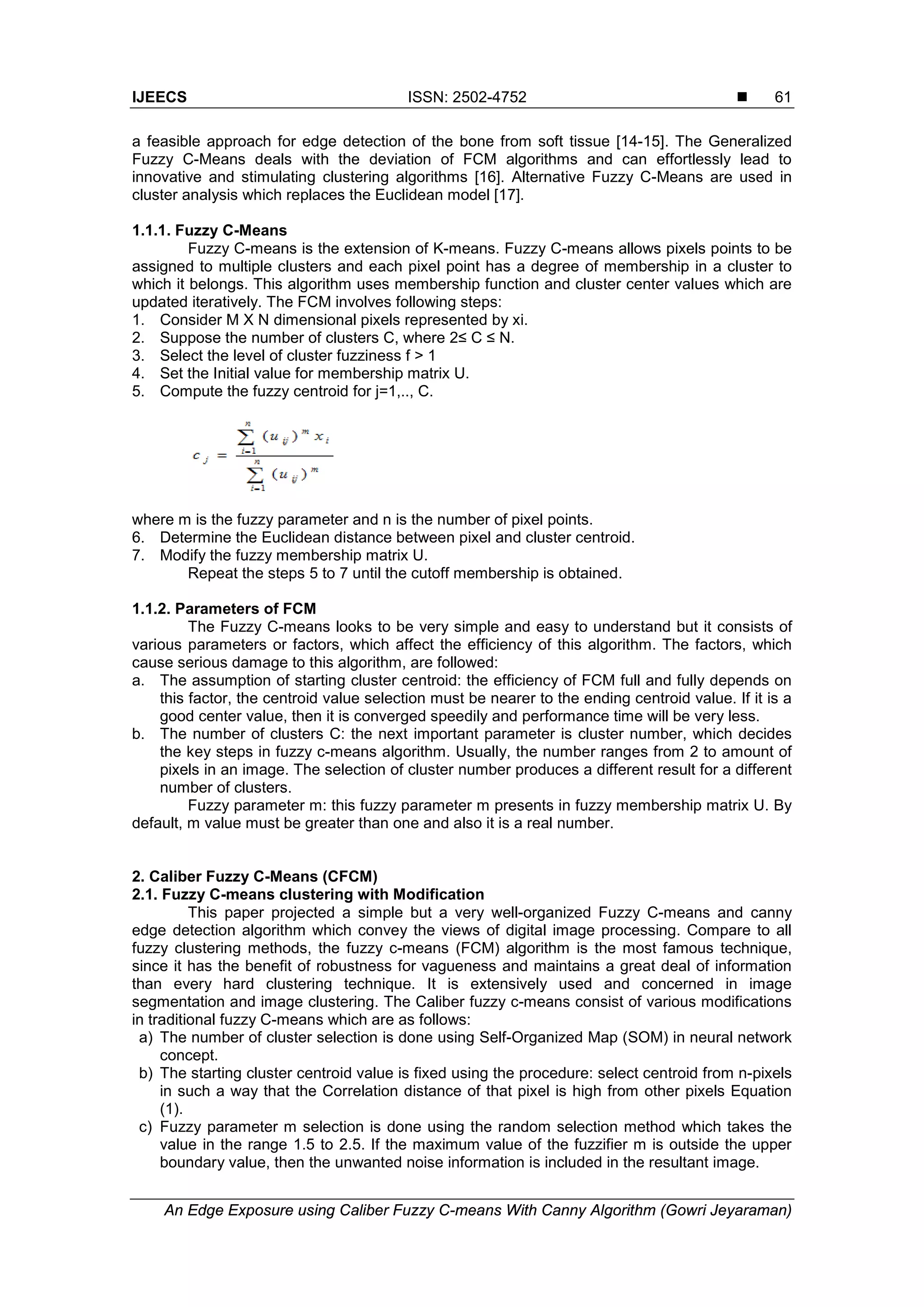 IJEECS ISSN: 2502-4752 
An Edge Exposure using Caliber Fuzzy C-means With Canny Algorithm (Gowri Jeyaraman)
61
a feasible approach for edge detection of the bone from soft tissue [14-15]. The Generalized
Fuzzy C-Means deals with the deviation of FCM algorithms and can effortlessly lead to
innovative and stimulating clustering algorithms [16]. Alternative Fuzzy C-Means are used in
cluster analysis which replaces the Euclidean model [17].
1.1.1. Fuzzy C-Means
Fuzzy C-means is the extension of K-means. Fuzzy C-means allows pixels points to be
assigned to multiple clusters and each pixel point has a degree of membership in a cluster to
which it belongs. This algorithm uses membership function and cluster center values which are
updated iteratively. The FCM involves following steps:
1. Consider M X N dimensional pixels represented by xi.
2. Suppose the number of clusters C, where 2≤ C ≤ N.
3. Select the level of cluster fuzziness f > 1
4. Set the Initial value for membership matrix U.
5. Compute the fuzzy centroid for j=1,.., C.
where m is the fuzzy parameter and n is the number of pixel points.
6. Determine the Euclidean distance between pixel and cluster centroid.
7. Modify the fuzzy membership matrix U.
Repeat the steps 5 to 7 until the cutoff membership is obtained.
1.1.2. Parameters of FCM
The Fuzzy C-means looks to be very simple and easy to understand but it consists of
various parameters or factors, which affect the efficiency of this algorithm. The factors, which
cause serious damage to this algorithm, are followed:
a. The assumption of starting cluster centroid: the efficiency of FCM full and fully depends on
this factor, the centroid value selection must be nearer to the ending centroid value. If it is a
good center value, then it is converged speedily and performance time will be very less.
b. The number of clusters C: the next important parameter is cluster number, which decides
the key steps in fuzzy c-means algorithm. Usually, the number ranges from 2 to amount of
pixels in an image. The selection of cluster number produces a different result for a different
number of clusters.
Fuzzy parameter m: this fuzzy parameter m presents in fuzzy membership matrix U. By
default, m value must be greater than one and also it is a real number.
2. Caliber Fuzzy C-Means (CFCM)
2.1. Fuzzy C-means clustering with Modification
This paper projected a simple but a very well-organized Fuzzy C-means and canny
edge detection algorithm which convey the views of digital image processing. Compare to all
fuzzy clustering methods, the fuzzy c-means (FCM) algorithm is the most famous technique,
since it has the benefit of robustness for vagueness and maintains a great deal of information
than every hard clustering technique. It is extensively used and concerned in image
segmentation and image clustering. The Caliber fuzzy c-means consist of various modifications
in traditional fuzzy C-means which are as follows:
a) The number of cluster selection is done using Self-Organized Map (SOM) in neural network
concept.
b) The starting cluster centroid value is fixed using the procedure: select centroid from n-pixels
in such a way that the Correlation distance of that pixel is high from other pixels Equation
(1).
c) Fuzzy parameter m selection is done using the random selection method which takes the
value in the range 1.5 to 2.5. If the maximum value of the fuzzifier m is outside the upper
boundary value, then the unwanted noise information is included in the resultant image.
 