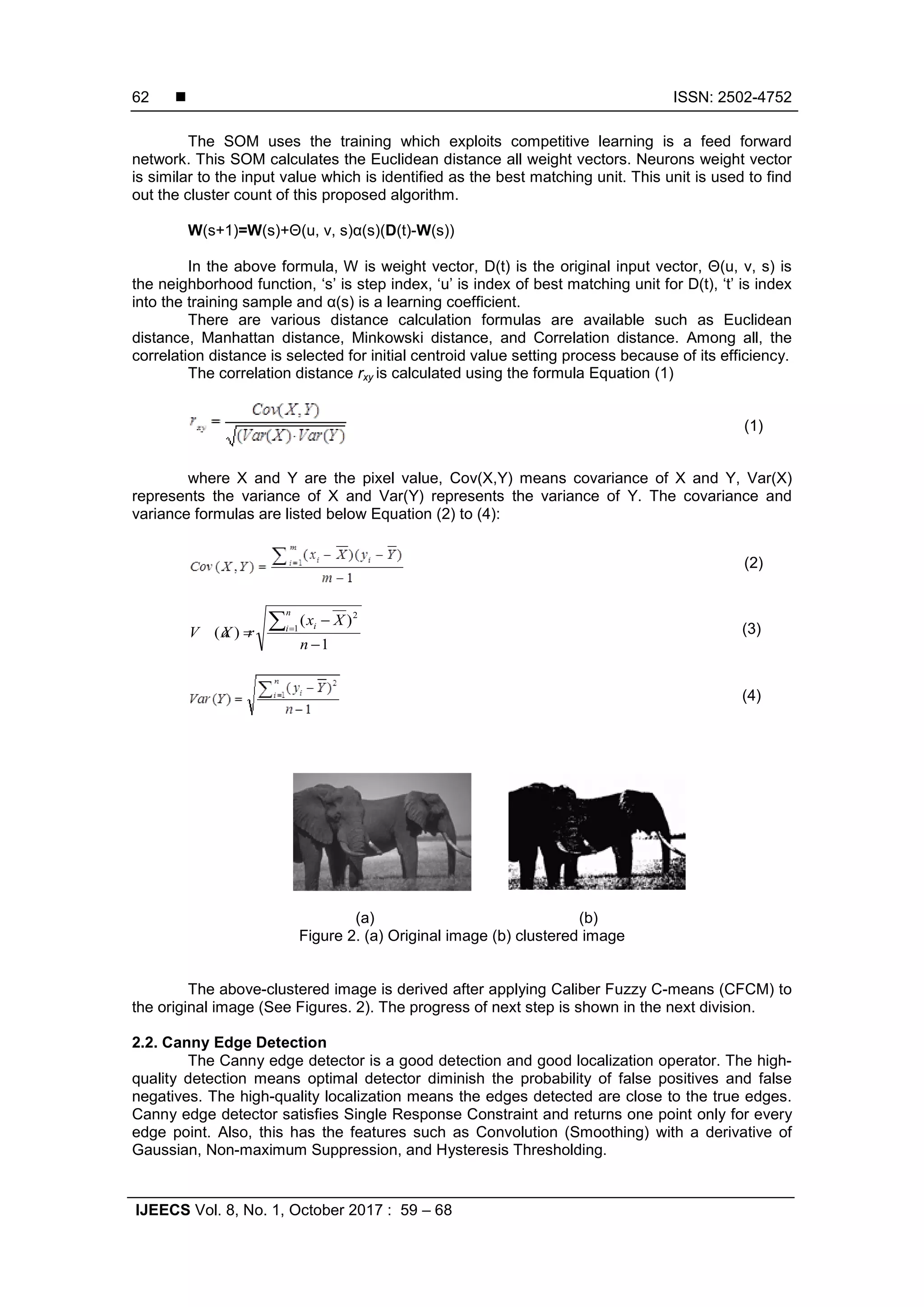  ISSN: 2502-4752
IJEECS Vol. 8, No. 1, October 2017 : 59 – 68
62
The SOM uses the training which exploits competitive learning is a feed forward
network. This SOM calculates the Euclidean distance all weight vectors. Neurons weight vector
is similar to the input value which is identified as the best matching unit. This unit is used to find
out the cluster count of this proposed algorithm.
W(s+1)=W(s)+Θ(u, v, s)α(s)(D(t)-W(s))
In the above formula, W is weight vector, D(t) is the original input vector, Θ(u, v, s) is
the neighborhood function, ‘s’ is step index, ‘u’ is index of best matching unit for D(t), ‘t’ is index
into the training sample and α(s) is a learning coefficient.
There are various distance calculation formulas are available such as Euclidean
distance, Manhattan distance, Minkowski distance, and Correlation distance. Among all, the
correlation distance is selected for initial centroid value setting process because of its efficiency.
The correlation distance rxy is calculated using the formula Equation (1)
(1)
where X and Y are the pixel value, Cov(X,Y) means covariance of X and Y, Var(X)
represents the variance of X and Var(Y) represents the variance of Y. The covariance and
variance formulas are listed below Equation (2) to (4):
(2)
(3)
(4)
(a) (b)
Figure 2. (a) Original image (b) clustered image
The above-clustered image is derived after applying Caliber Fuzzy C-means (CFCM) to
the original image (See Figures. 2). The progress of next step is shown in the next division.
2.2. Canny Edge Detection
The Canny edge detector is a good detection and good localization operator. The high-
quality detection means optimal detector diminish the probability of false positives and false
negatives. The high-quality localization means the edges detected are close to the true edges.
Canny edge detector satisfies Single Response Constraint and returns one point only for every
edge point. Also, this has the features such as Convolution (Smoothing) with a derivative of
Gaussian, Non-maximum Suppression, and Hysteresis Thresholding.
1
)(
)( 1
2
−
−
=
∑=
n
Xx
XV a r
n
i i
 
