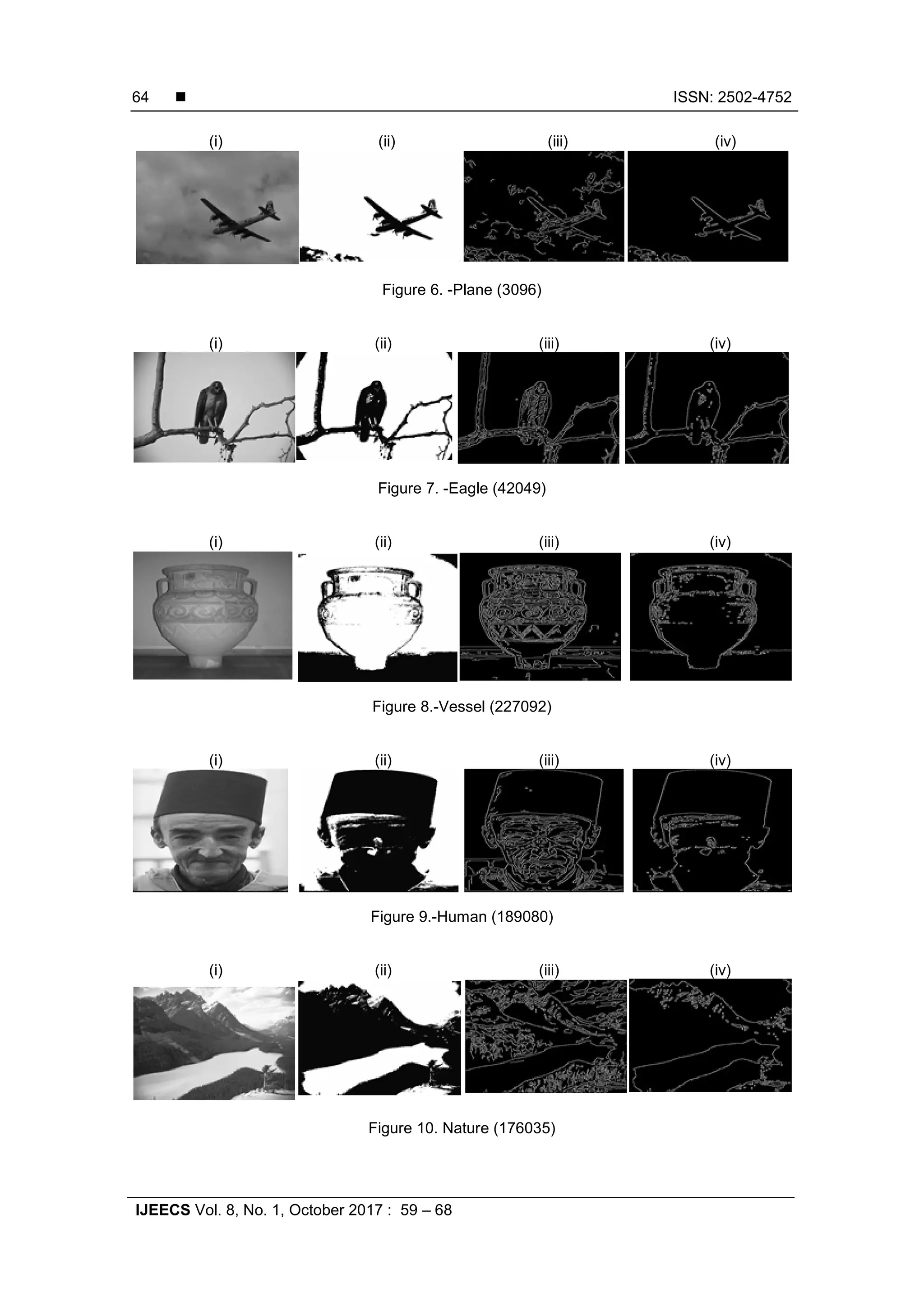 ISSN: 2502-4752
IJEECS Vol. 8, No. 1, October 2017 : 59 – 68
64
(i) (ii) (iii) (iv)
Figure 6. -Plane (3096)
(i) (ii) (iii) (iv)
Figure 7. -Eagle (42049)
(i) (ii) (iii) (iv)
Figure 8.-Vessel (227092)
(i) (ii) (iii) (iv)
Figure 9.-Human (189080)
(i) (ii) (iii) (iv)
Figure 10. Nature (176035)
 