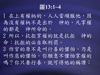 1 在上有權柄的，人人當順服他，因
為沒有權柄不是出於 神的。凡掌權
的都是 神所命的。
2 所以，抗拒掌權的就是抗拒 神的
命；抗拒的必自取刑罰。
3 作官的原不是叫行善的懼怕，乃是
叫作惡的懼怕。你願意不懼怕掌權的
嗎？你只要行善，就可得他的稱讚；
羅13:1~4
 