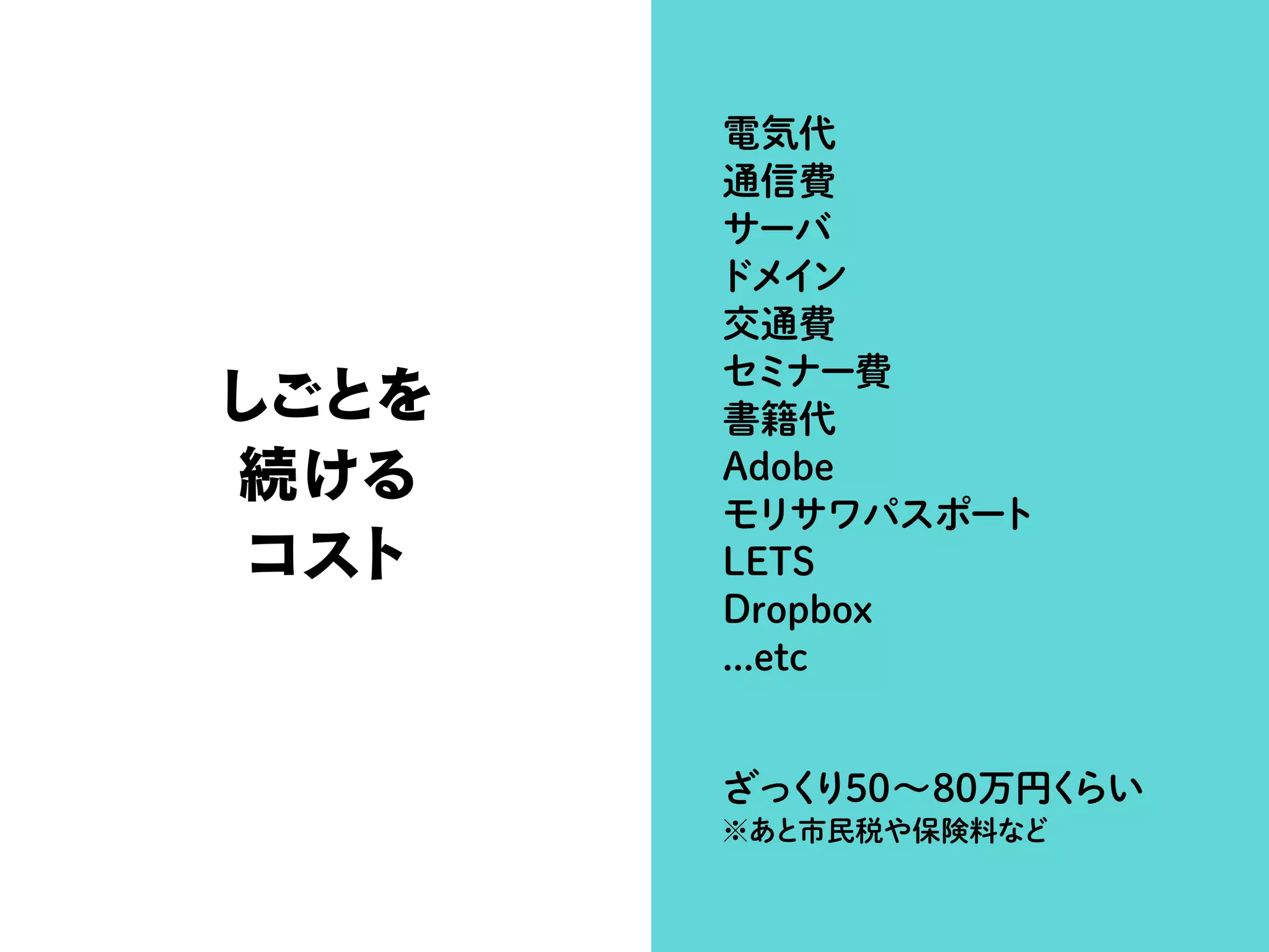 しごとを
続ける
コスト
電気代
通信費
サーバ
ドメイン
交通費
セミナー費
書籍代
Adobe
モリサワパスポート
LETS
Dropbox
...etc
ざっくり50∼80万円くらい
※あと市民税や保険料など
 