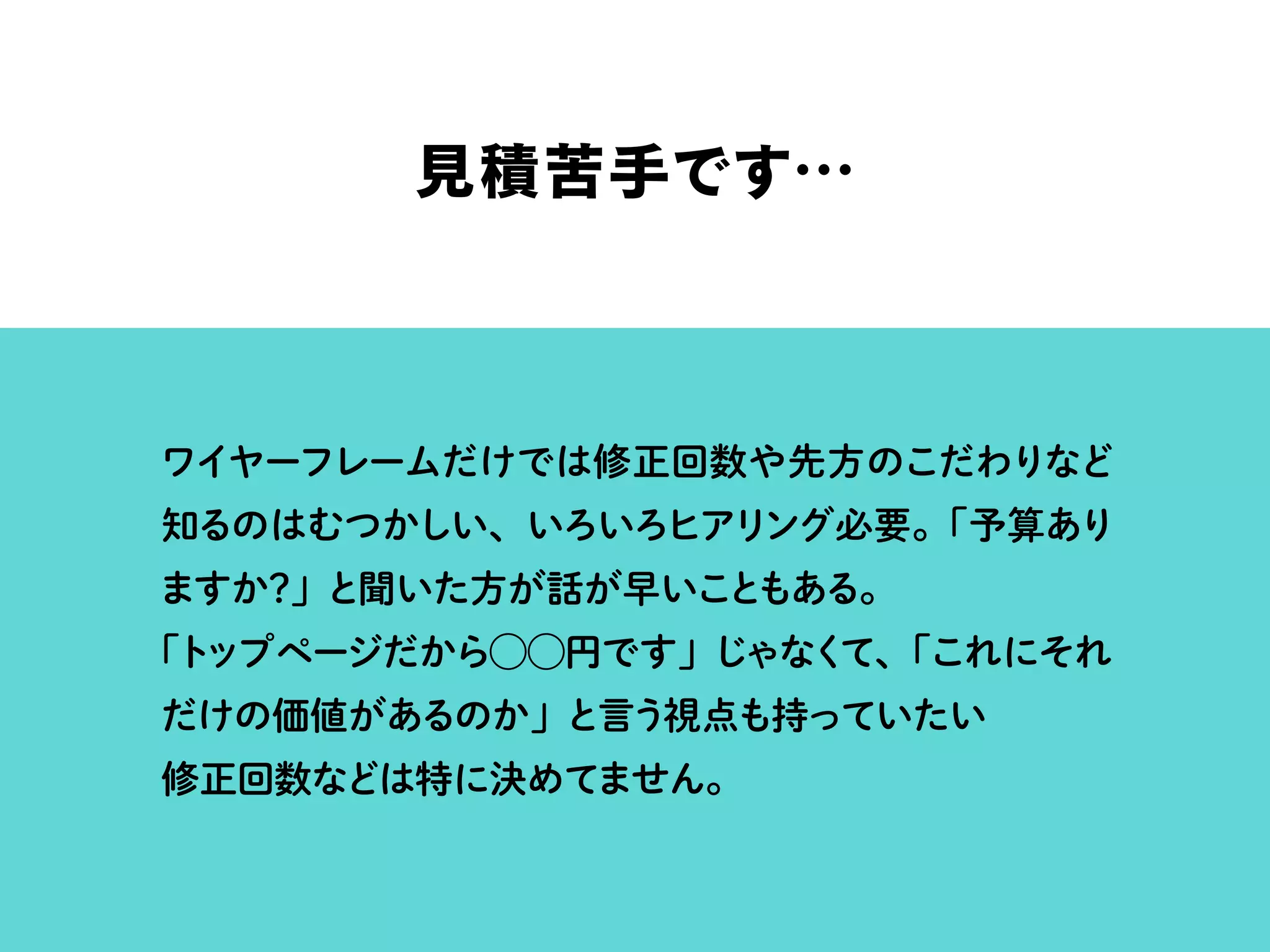 見積苦手です…
ワイヤーフレームだけでは修正回数や先方のこだわりなど
知るのはむつかしい、いろいろヒアリング必要。「予算あり
ますか？」と聞いた方が話が早いこともある。
「トップページだから⃝⃝円です」じゃなくて、「これにそれ
だけの価値があるのか」と言う視点も持っていたい
修正回数などは特に決めてません。
 