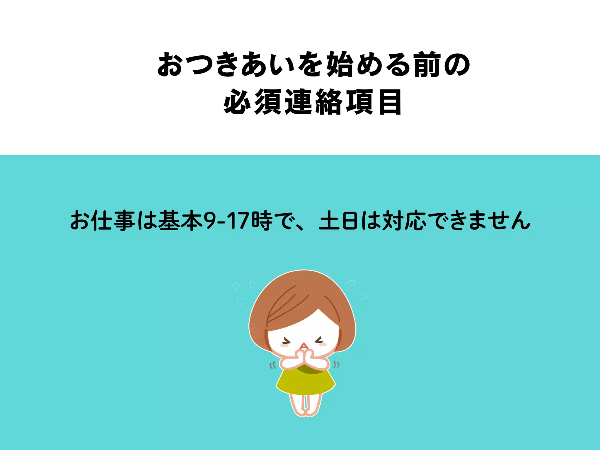 おつきあいを始める前の
必須連絡項目
お仕事は基本9-17時で、土日は対応できません
 