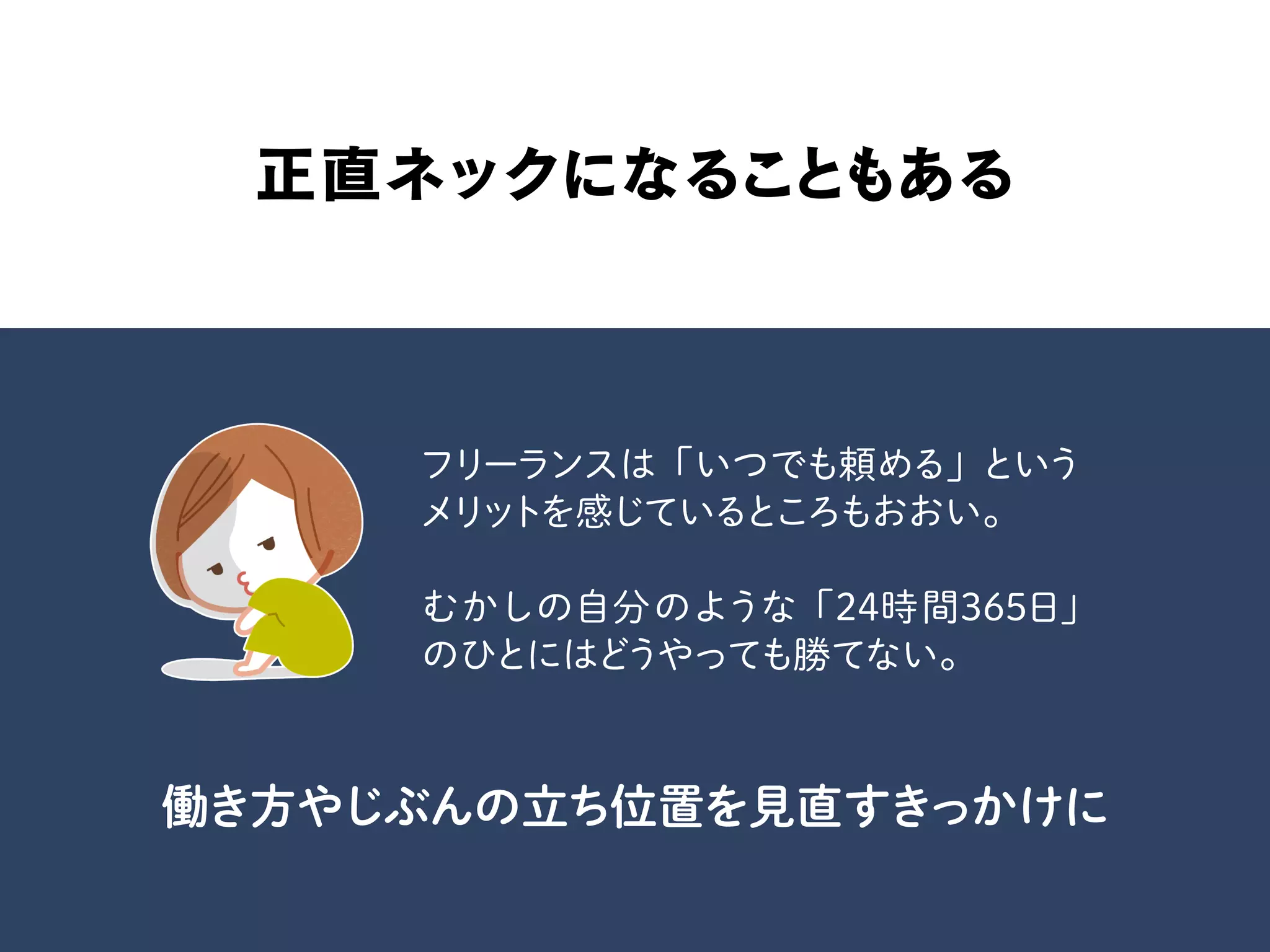 正直ネックになることもある
フリーランスは「いつでも頼める」という
メリットを感じているところもおおい。
むかしの自分のような「24時間365日」
のひとにはどうやっても勝てない。
働き方やじぶんの立ち位置を見直すきっかけに
 
