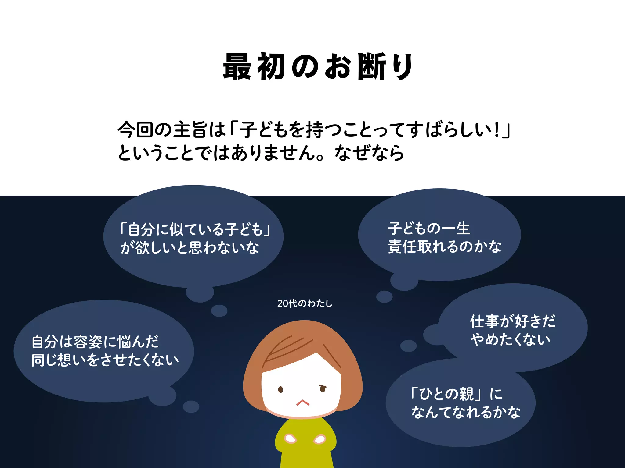 最初のお断り
今回の主旨は「子どもを持つことってすばらしい！」
ということではありません。なぜなら
「自分に似ている子ども」
が欲しいと思わないな
自分は容姿に悩んだ
同じ想いをさせたくない
子どもの一生
責任取れるのかな
仕事が好きだ
やめたくない
「ひとの親」に
なんてなれるかな
20代のわたし
 