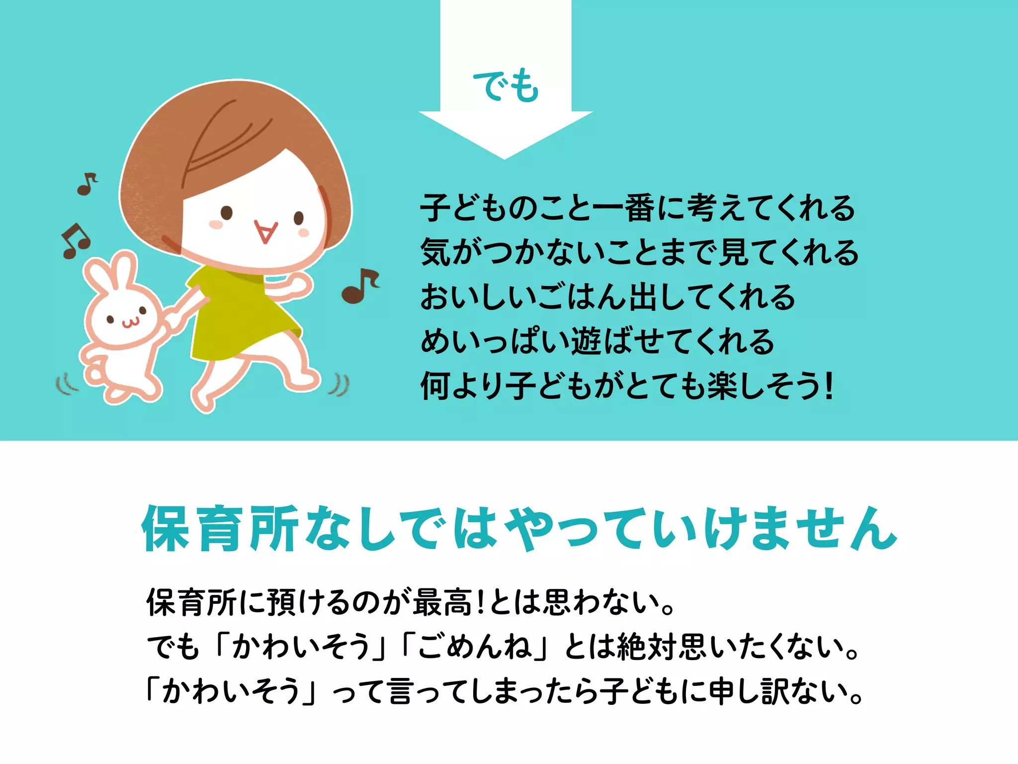 でも
保育所なしではやっていけません
子どものこと一番に考えてくれる
気がつかないことまで見てくれる
おいしいごはん出してくれる
めいっぱい遊ばせてくれる
何より子どもがとても楽しそう！
保育所に預けるのが最高！とは思わない。
でも「かわいそう」「ごめんね」とは絶対思いたくない。
「かわいそう」って言ってしまったら子どもに申し訳ない。
 