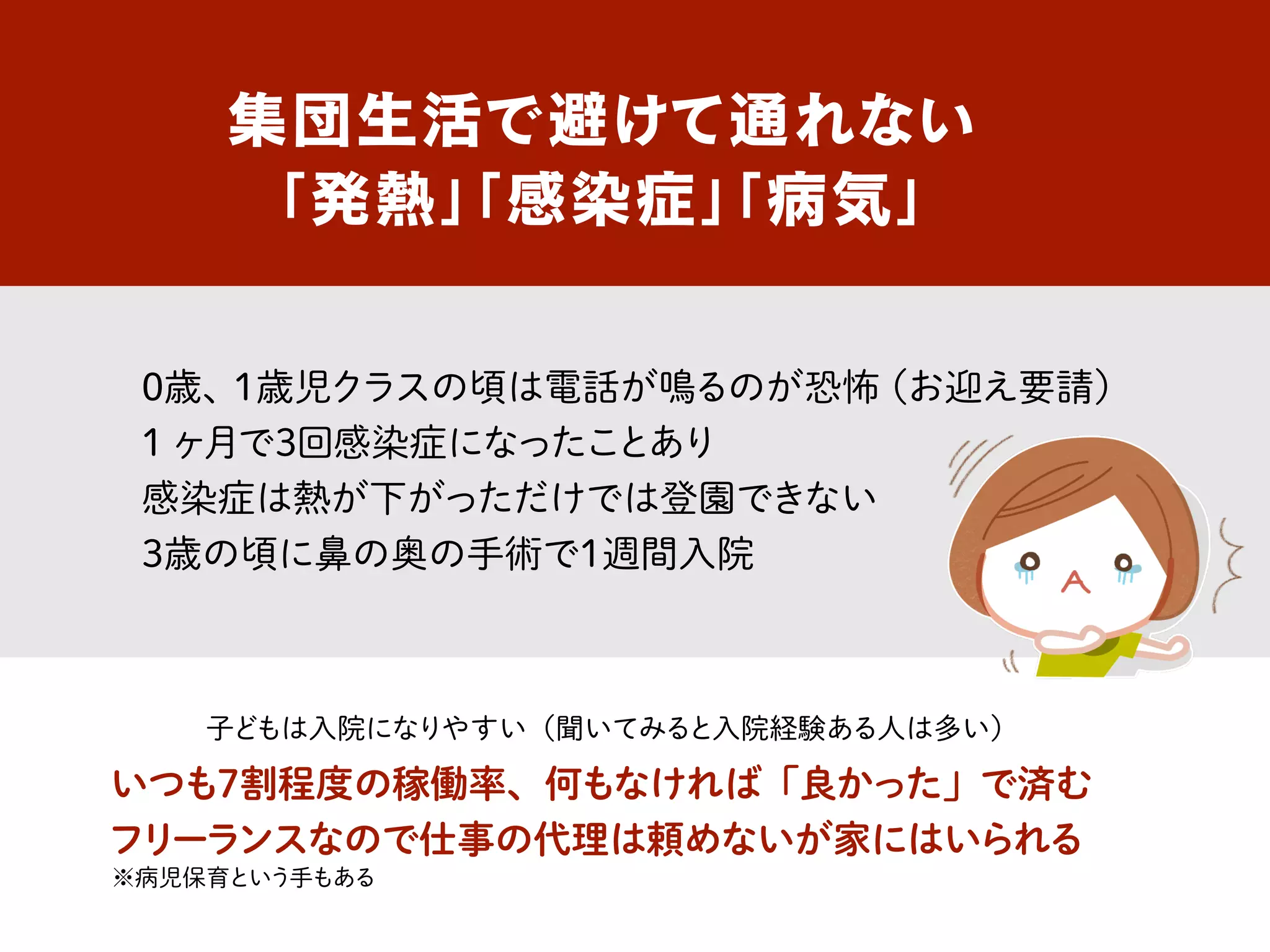 集団生活で避けて通れない
「発熱」「感染症」「病気」
0歳、1歳児クラスの頃は電話が鳴るのが恐怖（お迎え要請）
1ヶ月で3回感染症になったことあり
感染症は熱が下がっただけでは登園できない
3歳の頃に鼻の奥の手術で1週間入院
いつも7割程度の稼働率、何もなければ「良かった」で済む
フリーランスなので仕事の代理は頼めないが家にはいられる
子どもは入院になりやすい（聞いてみると入院経験ある人は多い）
※病児保育という手もある
 