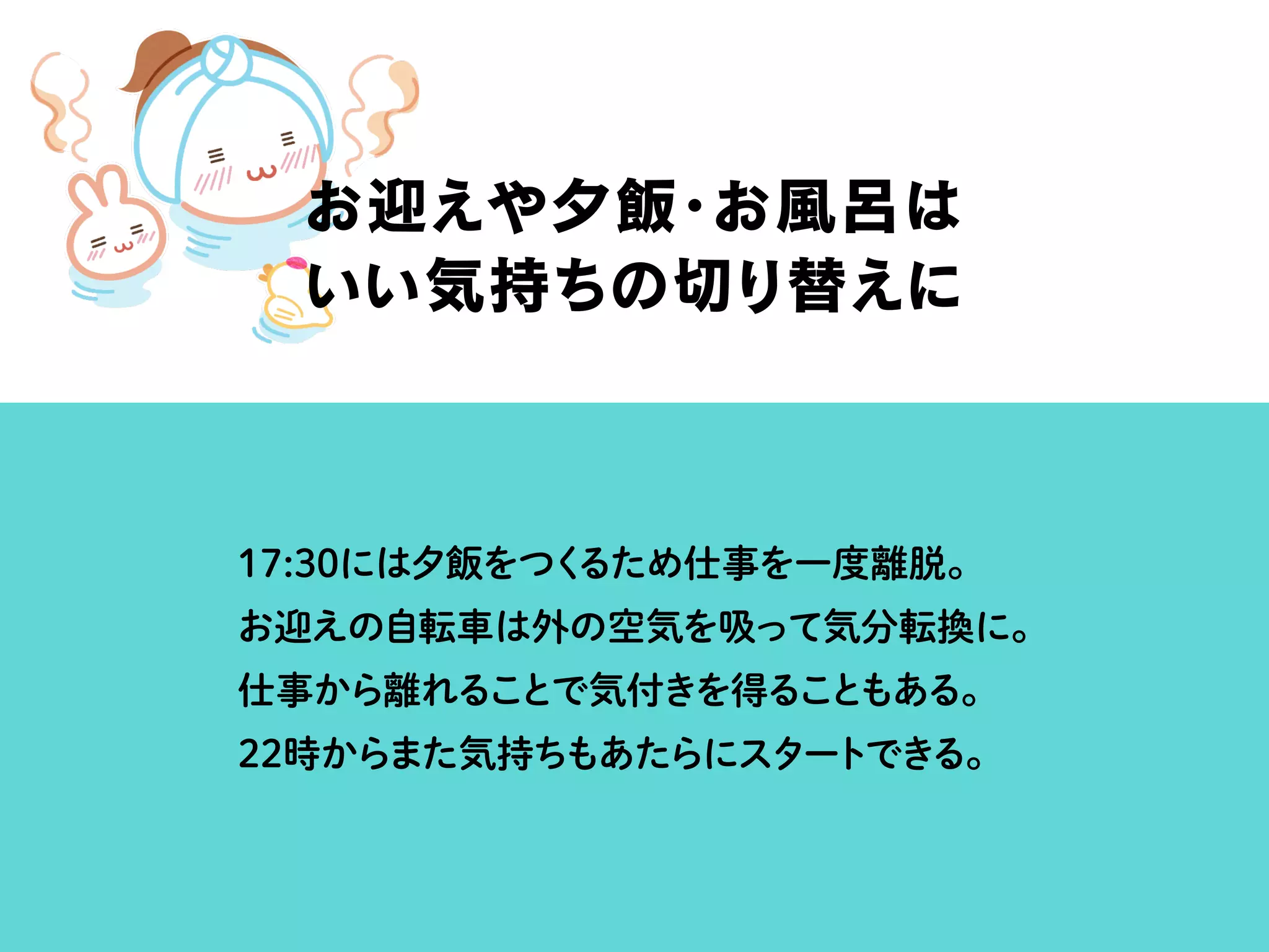 17:30には夕飯をつくるため仕事を一度離脱。
お迎えの自転車は外の空気を吸って気分転換に。
仕事から離れることで気付きを得ることもある。
22時からまた気持ちもあたらにスタートできる。
お迎えや夕飯・お風呂は
いい気持ちの切り替えに
 