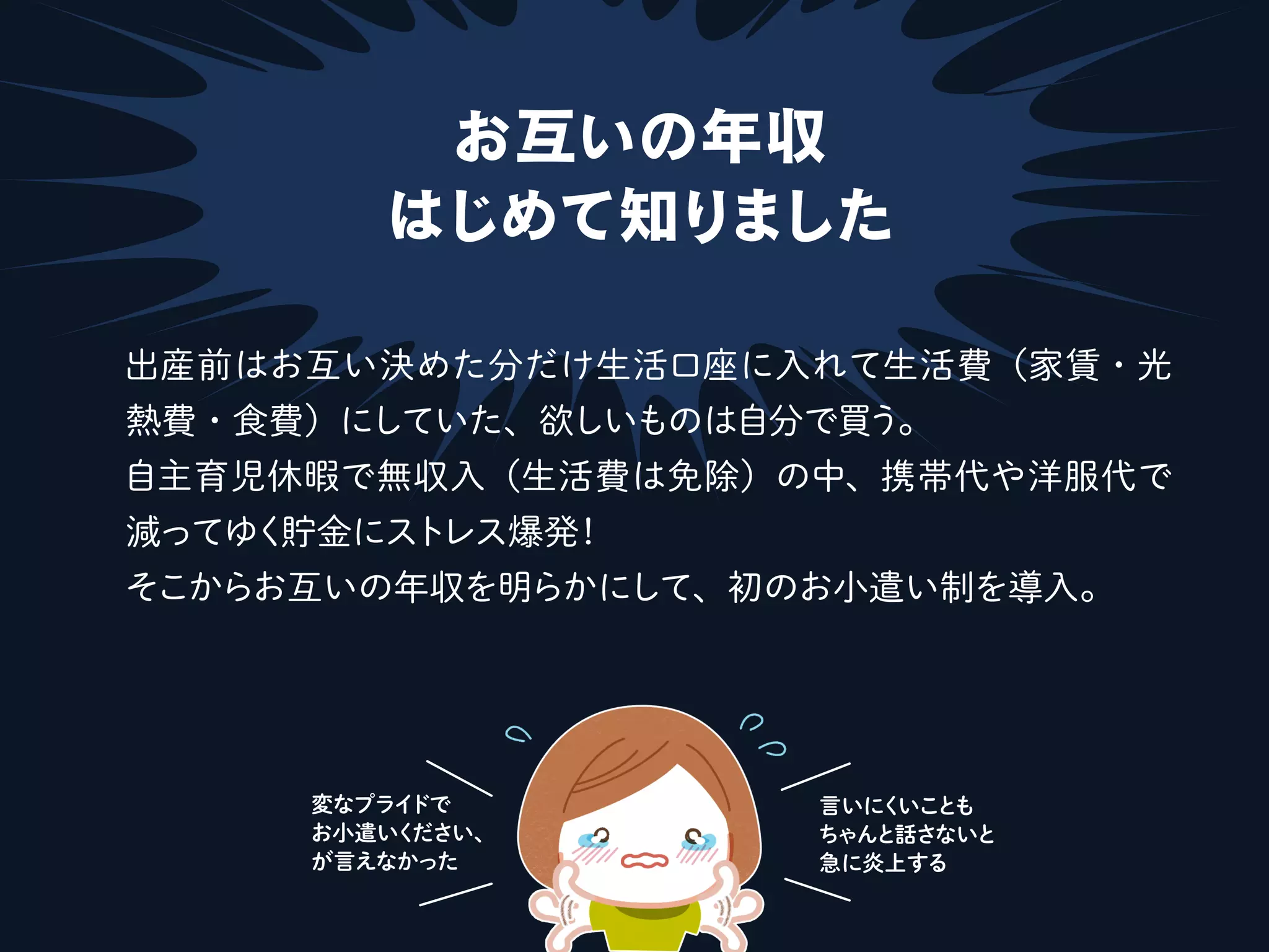 お互いの年収
はじめて知りました
出産前はお互い決めた分だけ生活口座に入れて生活費（家賃・光
熱費・食費）にしていた、欲しいものは自分で買う。
自主育児休暇で無収入（生活費は免除）の中、携帯代や洋服代で
減ってゆく貯金にストレス爆発！
そこからお互いの年収を明らかにして、初のお小遣い制を導入。
言いにくいことも
ちゃんと話さないと
急に炎上する
変なプライドで
お小遣いください、
が言えなかった
 