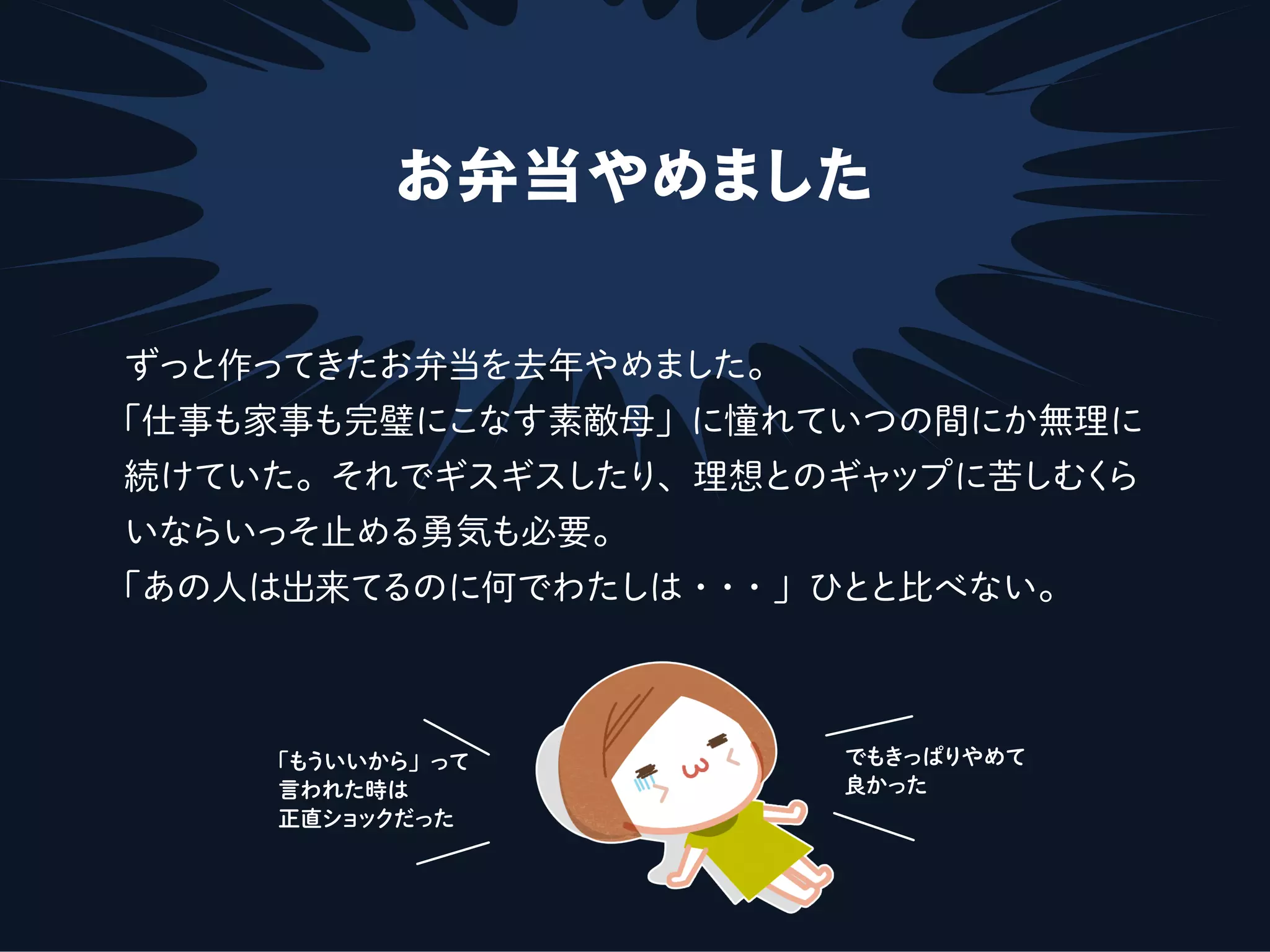 お弁当やめました
ずっと作ってきたお弁当を去年やめました。
「仕事も家事も完璧にこなす素敵母」に憧れていつの間にか無理に
続けていた。それでギスギスしたり、理想とのギャップに苦しむくら
いならいっそ止める勇気も必要。
「あの人は出来てるのに何でわたしは・・・」ひとと比べない。
「もういいから」って
言われた時は
正直ショックだった
でもきっぱりやめて
良かった
 