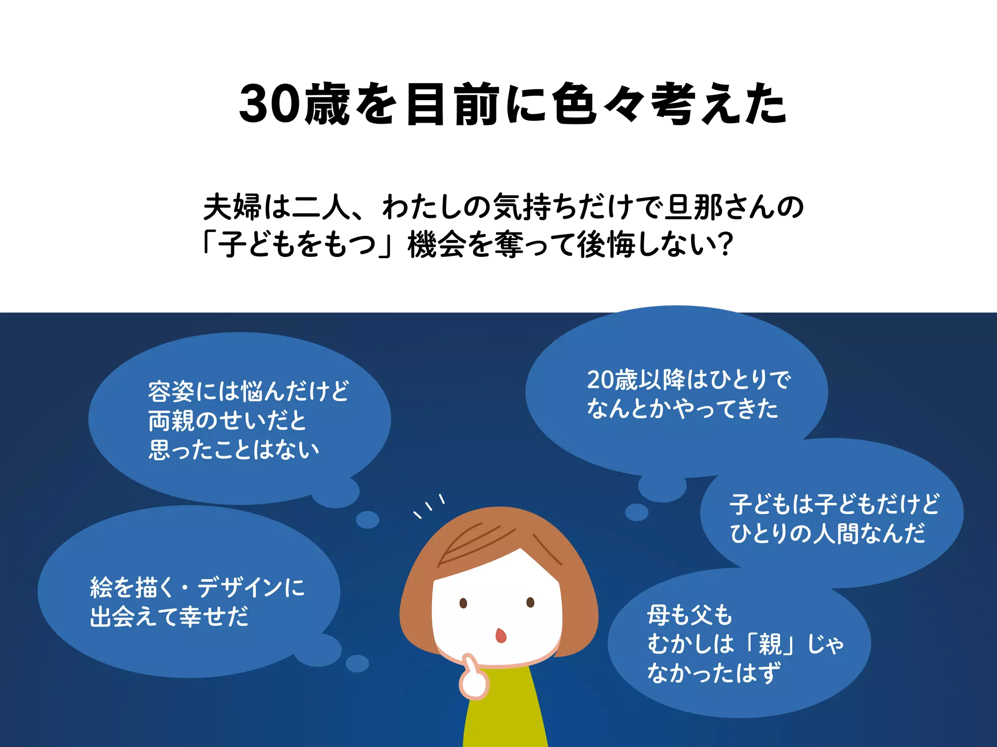 30歳を目前に色々考えた
夫婦は二人、わたしの気持ちだけで旦那さんの
「子どもをもつ」機会を奪って後悔しない？
容姿には悩んだけど
両親のせいだと
思ったことはない
20歳以降はひとりで
なんとかやってきた
子どもは子どもだけど
ひとりの人間なんだ
母も父も
むかしは「親」じゃ
なかったはず
絵を描く・デザインに
出会えて幸せだ
 