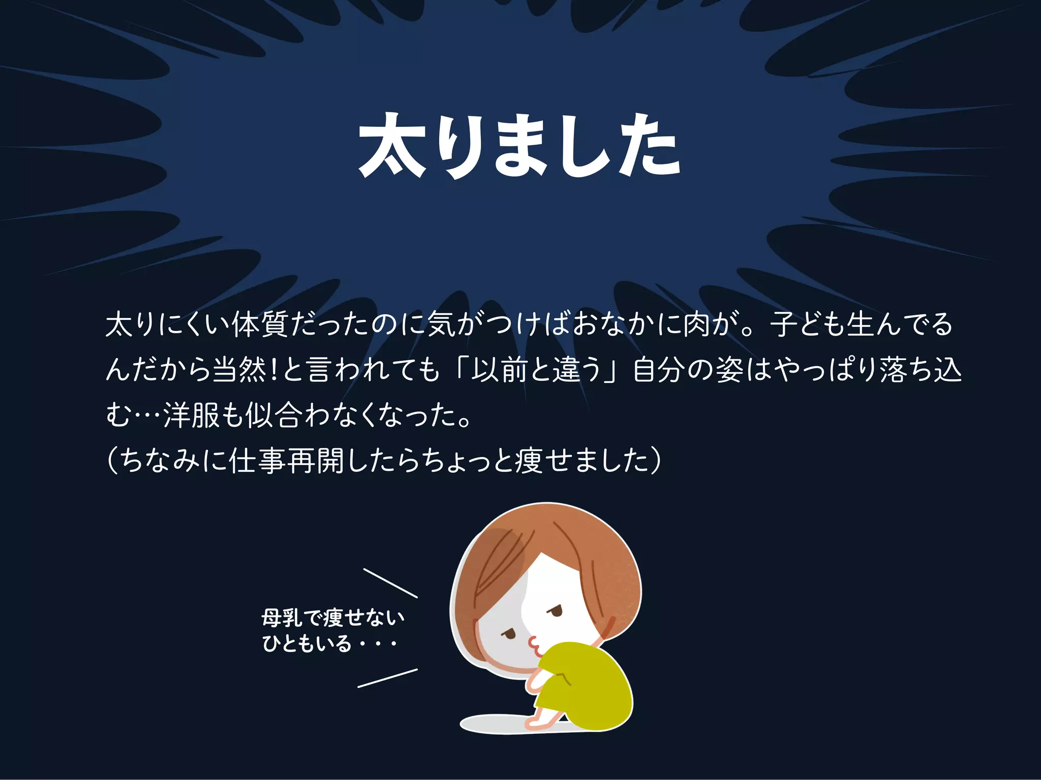 太りました
太りにくい体質だったのに気がつけばおなかに肉が。子ども生んでる
んだから当然！と言われても「以前と違う」自分の姿はやっぱり落ち込
む…洋服も似合わなくなった。
（ちなみに仕事再開したらちょっと痩せました）
母乳で痩せない
ひともいる・・・
 