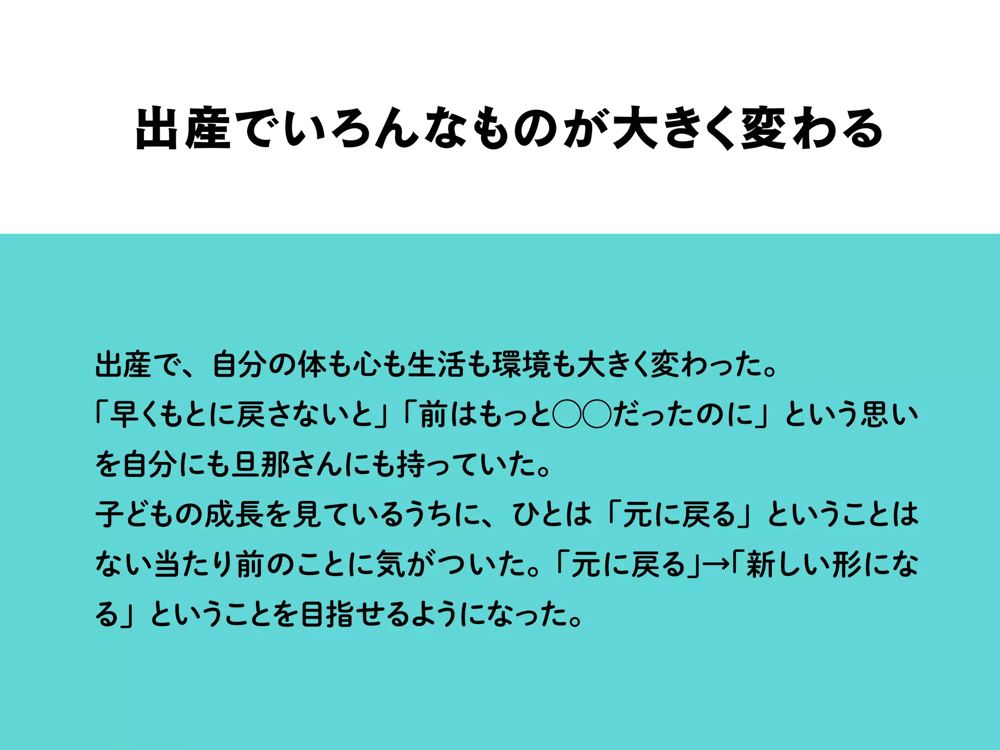 出産でいろんなものが大きく変わる
出産で、自分の体も心も生活も環境も大きく変わった。
「早くもとに戻さないと」「前はもっと⃝⃝だったのに」という思い
を自分にも旦那さんにも持っていた。
子どもの成長を見ているうちに、ひとは「元に戻る」ということは
ない当たり前のことに気がついた。「元に戻る」→「新しい形にな
る」ということを目指せるようになった。
 