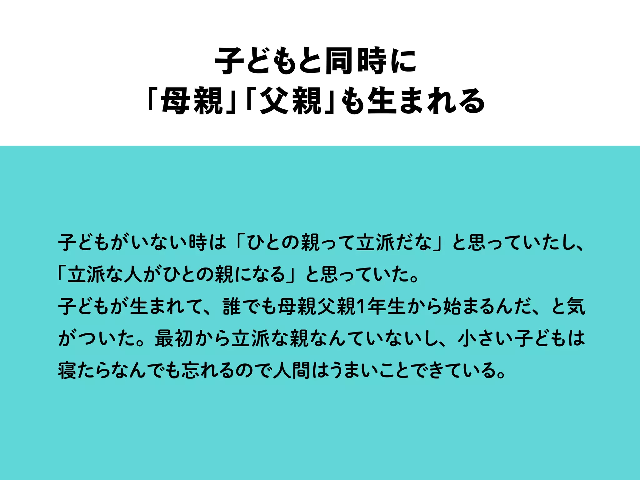 子どもと同時に
「母親」「父親」も生まれる
子どもがいない時は「ひとの親って立派だな」と思っていたし、
「立派な人がひとの親になる」と思っていた。
子どもが生まれて、誰でも母親父親1年生から始まるんだ、と気
がついた。最初から立派な親なんていないし、小さい子どもは
寝たらなんでも忘れるので人間はうまいことできている。
 