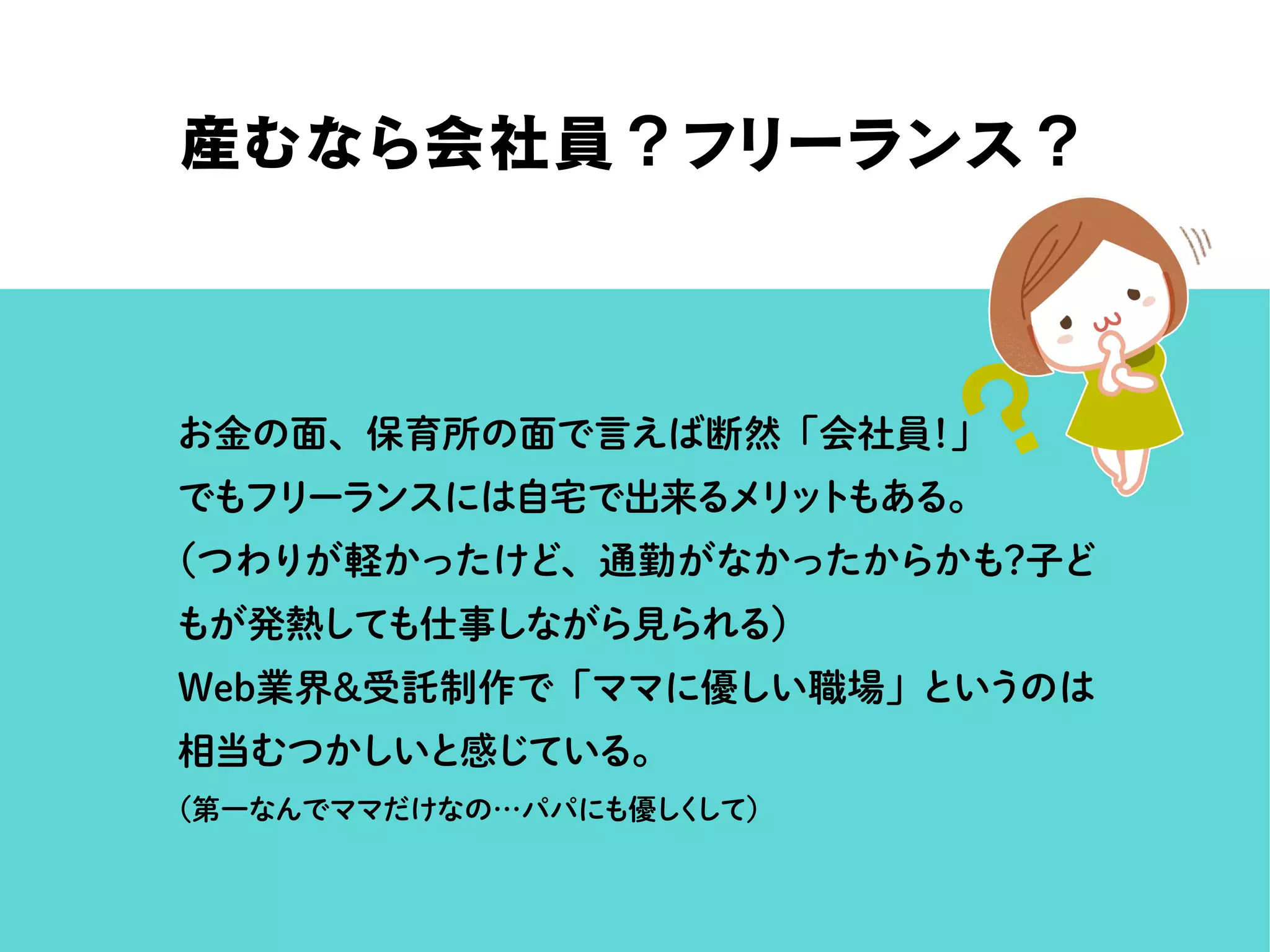 産むなら会社員？フリーランス？
お金の面、保育所の面で言えば断然「会社員！」
でもフリーランスには自宅で出来るメリットもある。
（つわりが軽かったけど、通勤がなかったからかも？子ど
もが発熱しても仕事しながら見られる）
Web業界＆受託制作で「ママに優しい職場」というのは
相当むつかしいと感じている。
（第一なんでママだけなの…パパにも優しくして）
 