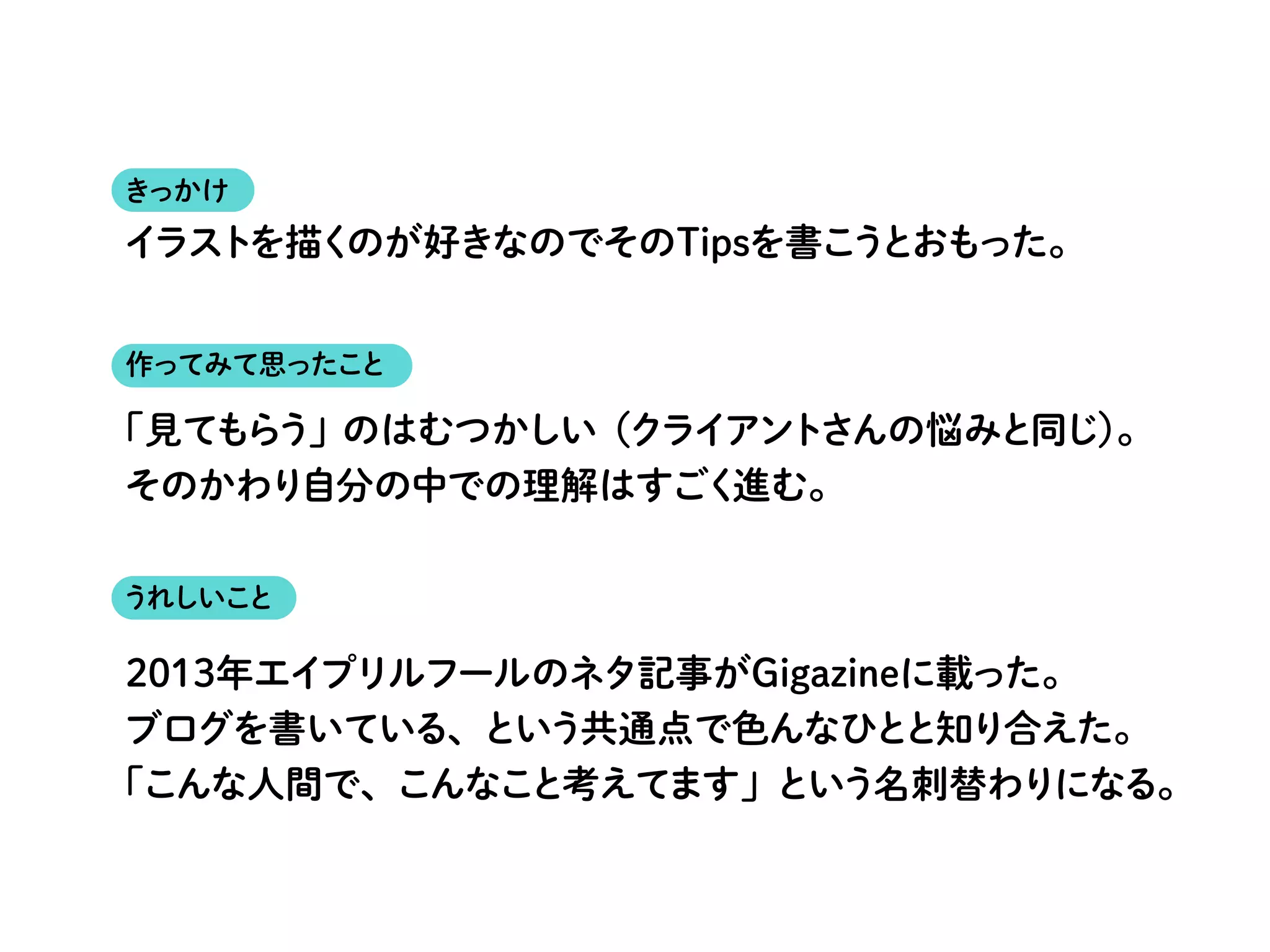 きっかけ
作ってみて思ったこと
うれしいこと
「見てもらう」のはむつかしい（クライアントさんの悩みと同じ）。
そのかわり自分の中での理解はすごく進む。
2013年エイプリルフールのネタ記事がGigazineに載った。
ブログを書いている、という共通点で色んなひとと知り合えた。
「こんな人間で、こんなこと考えてます」という名刺替わりになる。
イラストを描くのが好きなのでそのTipsを書こうとおもった。
 