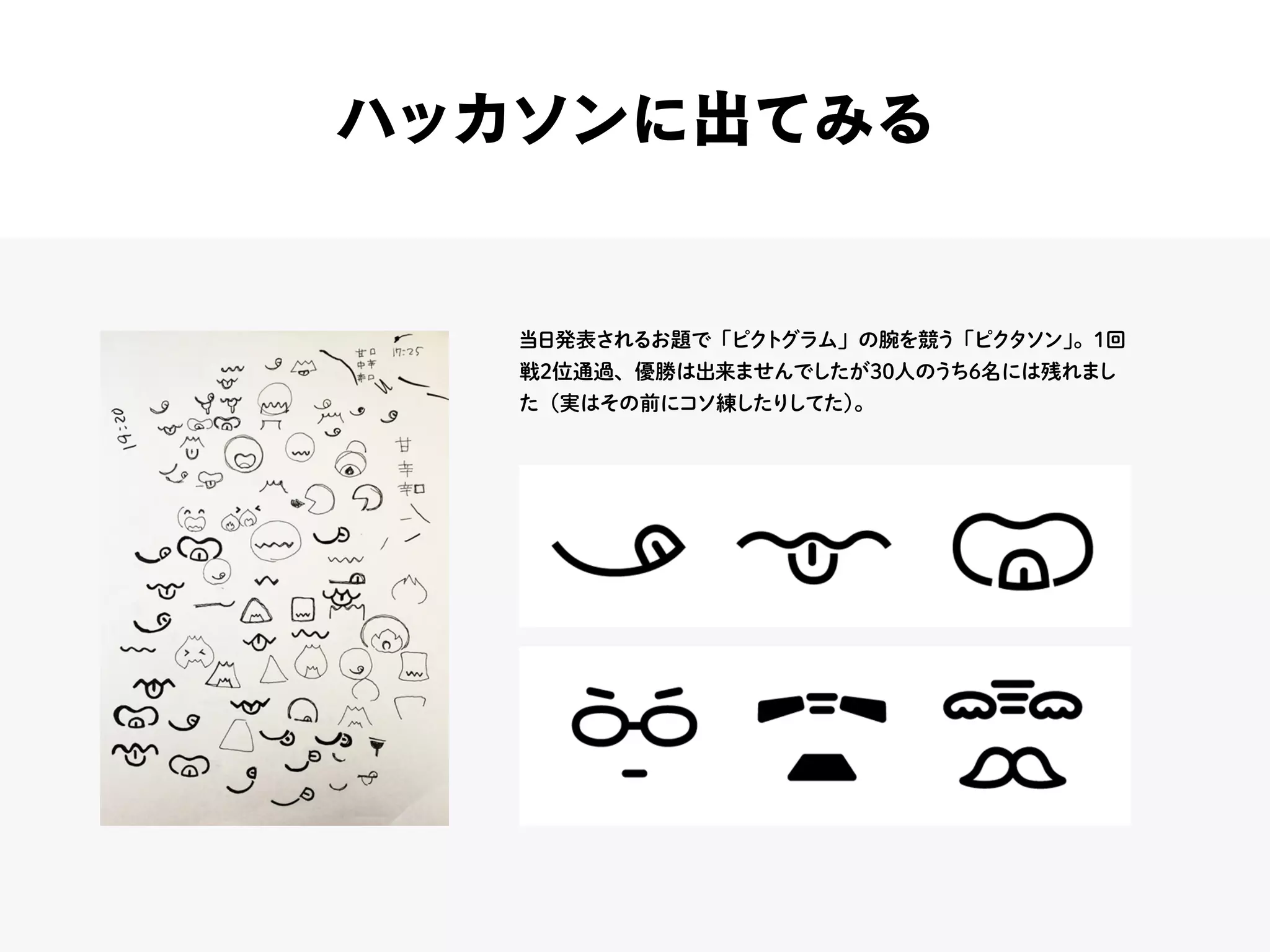 ハッカソンに出てみる
当日発表されるお題で「ピクトグラム」の腕を競う「ピクタソン」。1回
戦2位通過、優勝は出来ませんでしたが30人のうち6名には残れまし
た（実はその前にコソ練したりしてた）。
 