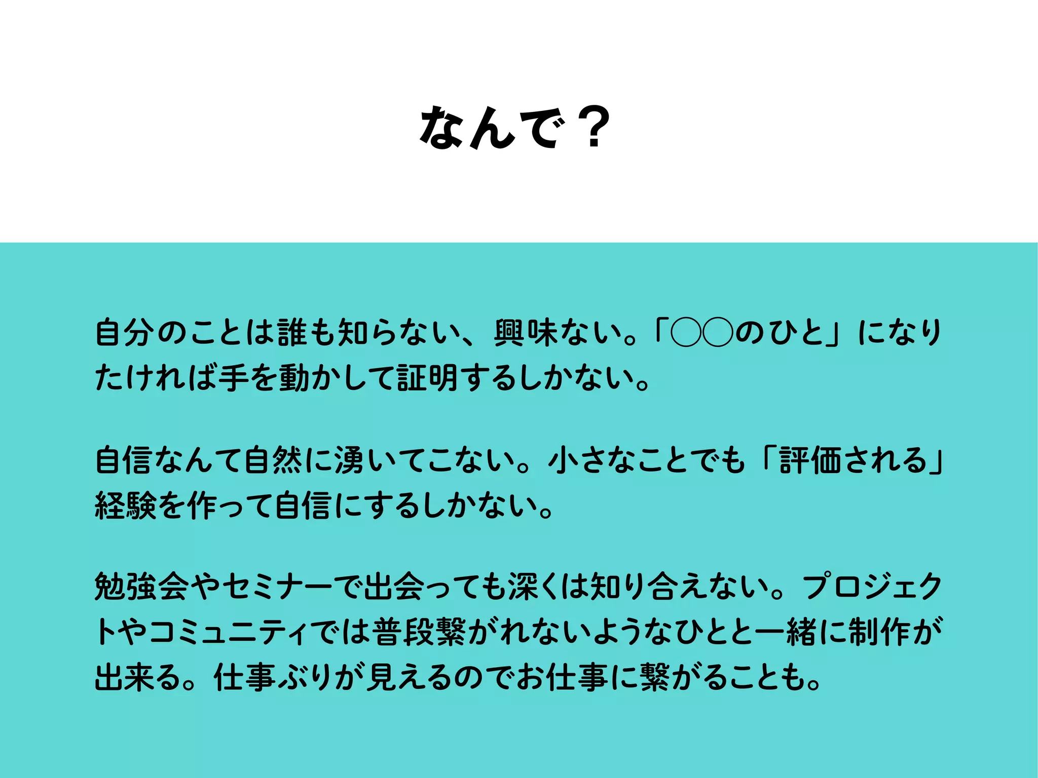 なんで？
自分のことは誰も知らない、興味ない。「⃝⃝のひと」になり
たければ手を動かして証明するしかない。
自信なんて自然に湧いてこない。小さなことでも「評価される」
経験を作って自信にするしかない。
勉強会やセミナーで出会っても深くは知り合えない。プロジェク
トやコミュニティでは普段繋がれないようなひとと一緒に制作が
出来る。仕事ぶりが見えるのでお仕事に繋がることも。
 