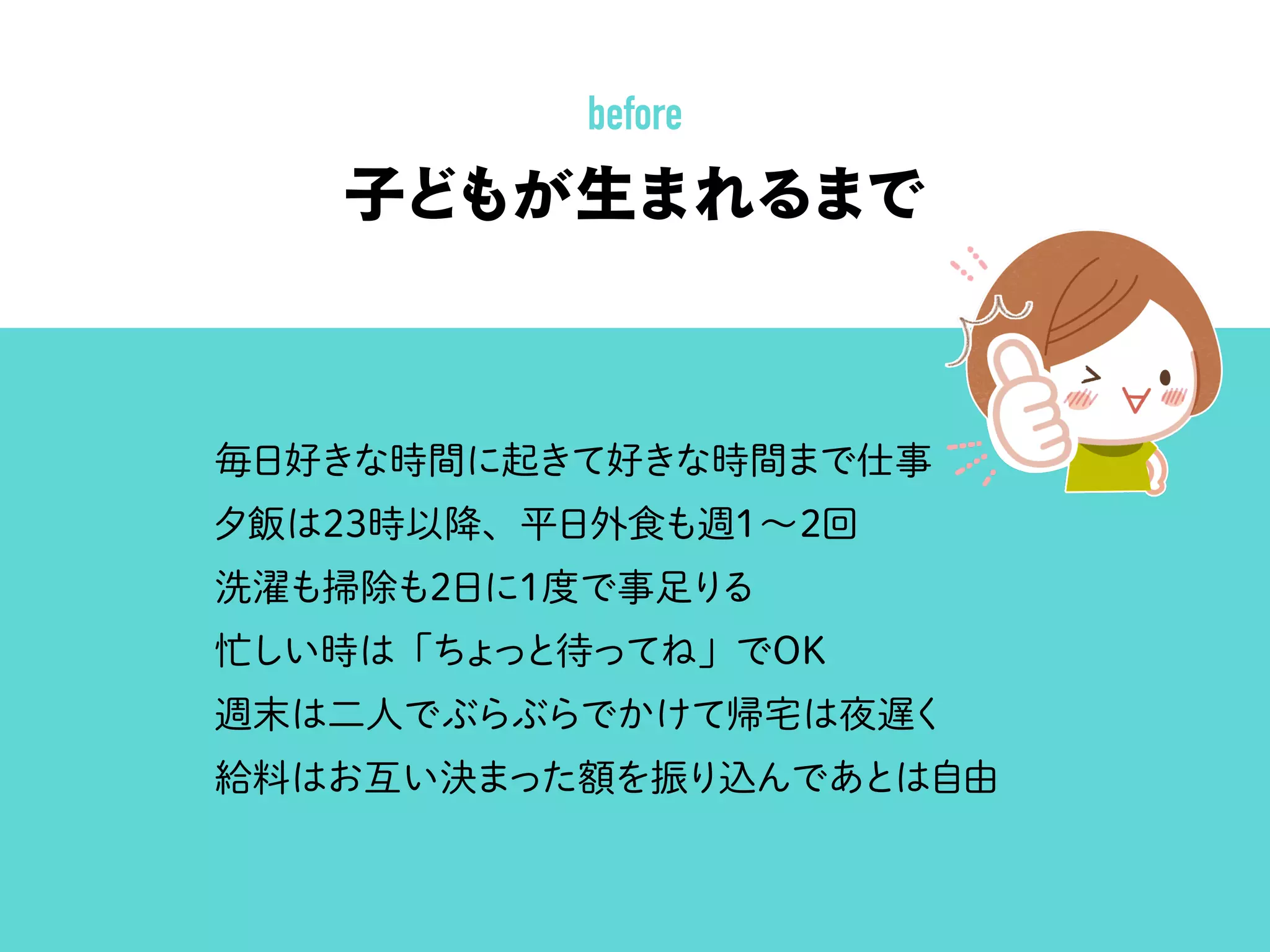 子どもが生まれるまで
毎日好きな時間に起きて好きな時間まで仕事
夕飯は23時以降、平日外食も週1∼2回
洗濯も掃除も2日に1度で事足りる
忙しい時は「ちょっと待ってね」でOK
週末は二人でぶらぶらでかけて帰宅は夜遅く
給料はお互い決まった額を振り込んであとは自由
before
 